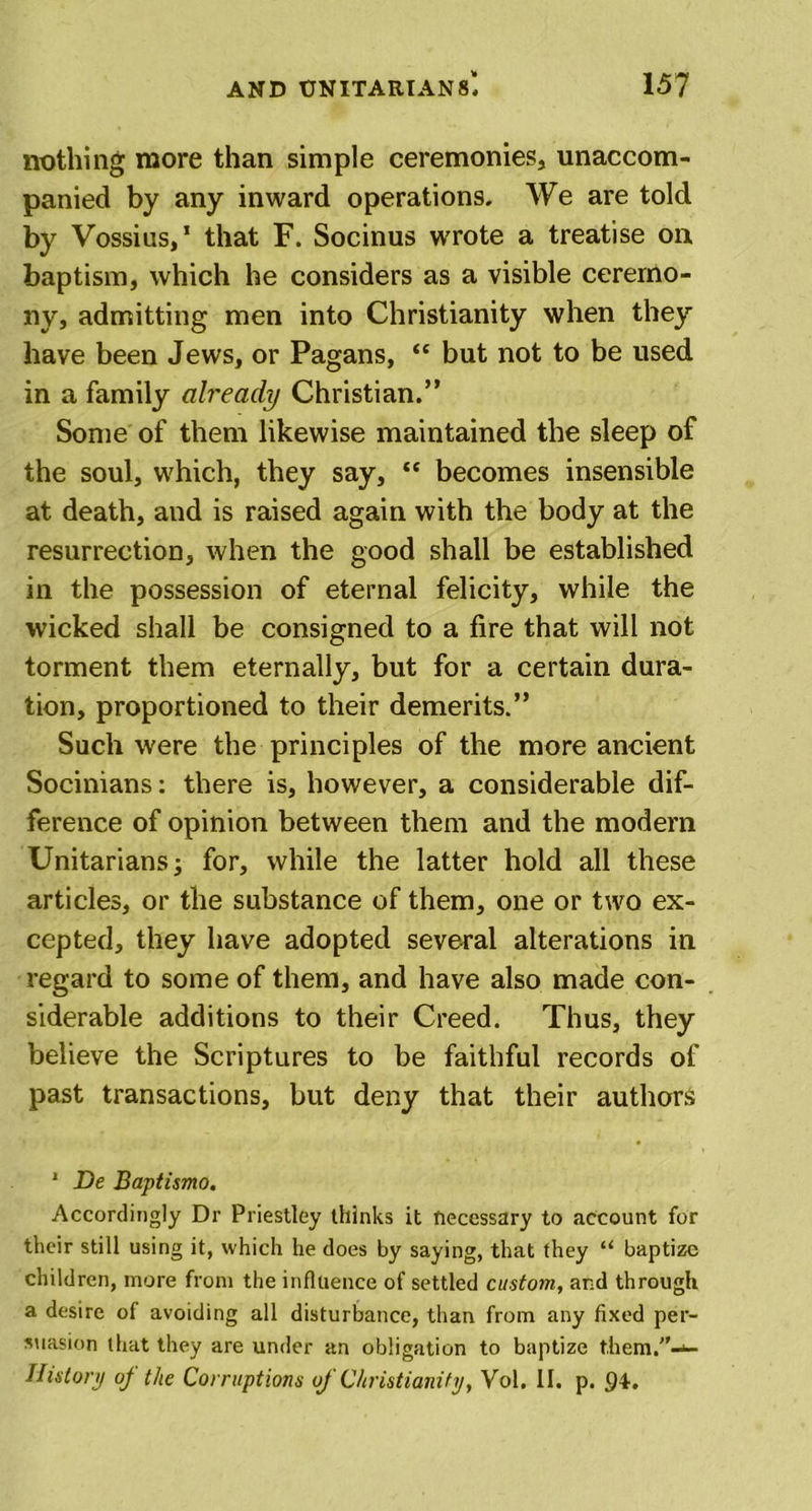 nothing more than simple ceremonies, unaccom- panied by any inward operations. We are told by Vossius,1 that F. Socinus wrote a treatise on baptism, which he considers as a visible ceremo- ny, admitting men into Christianity when they have been Jews, or Pagans, “ but not to be used in a family already Christian.” Some of them likewise maintained the sleep of the soul, which, they say, “ becomes insensible at death, and is raised again with the body at the resurrection, when the good shall be established in the possession of eternal felicity, while the wicked shall be consigned to a fire that will not torment them eternally, but for a certain dura- tion, proportioned to their demerits.” Such were the principles of the more ancient Socinians: there is, however, a considerable dif- ference of opinion between them and the modem Unitarians -3 for, while the latter hold all these articles, or the substance of them, one or two ex- cepted, they have adopted several alterations in regard to some of them, and have also made con- siderable additions to their Creed. Thus, they believe the Scriptures to be faithful records of past transactions, but deny that their authors 1 De Baptismo. Accordingly Dr Priestley thinks it necessary to account for their still using it, which he does by saying, that they “ baptize children, more from the influence of settled custom, and through a desire of avoiding all disturbance, than from any fixed per- suasion that they are under an obligation to baptize t.hem.”-*- History oj the Corruptions of Christianity, Vol. II. p. 94.