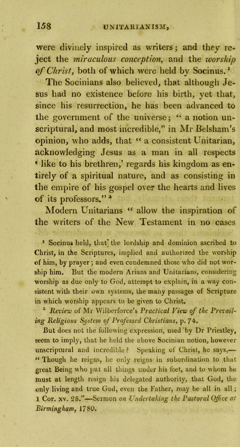 were divinely inspired as writers; and they re* ject the miraculous conception, and the worship of Christy both of which were held by Socinus. * The Socinians also believed, that although Je- sus had no existence before his birth, yet that, since his resurrection, he has been advanced to the government of the universe; “ a notion un- scriptural, and most incredible,” in Mr Belsham’s opinion, who adds, that “ a consistent Unitarian, acknowledging Jesus as a man in all respects ‘ like to his brethren,’ regards his kingdom as en- tirely of a spiritual nature, and as consisting in the empire of his gospel over the hearts and lives of its professors.” * Modern Unitarians “ allow the inspiration of the writers of the New Testament in no cases 1 Socinus held, that; the lordship and dominion ascribed to Christ, in the Scriptures, implied and authorized the worship of him, by prayer; and even condemned those who did not wor- ship him. But the modern Arians and Unitarians, considering worship as due only to God, attempt to explain, in a way con- sistent with their own systems, the many passages of Scripture in which worship appears to be given to Christ. 1 Review of Mr Wilberforce’s Practical View of the Prevail- ing Religious System of Professed Christians, p. 74. But does not the following expression, used by Dr Priestley, seem to imply, that he held the above Socinian notion, however unscriptural and incredible ? Speaking of Christ, he says,— “ Though he reigns, he only reigns in subordination to that great Being who put all things under his feet, and to whom he must at length resign his delegated authority, that God, the only living and true God, even the Father, may be all in all; 1 Cor. xv. 28.”—Sermon on Undertaking the Pastoral Office at Birmingham, 1780.