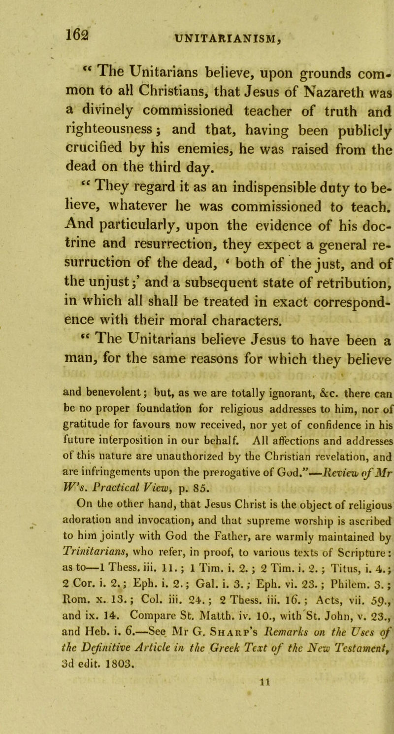 “ The Unitarians believe, upon grounds com- mon to all Christians, that Jesus of Nazareth was a divinely commissioned teacher of truth and righteousness; and that, having been publicly crucified by his enemies, he was raised from the dead on the third day. &lt;c They regard it as an indispensible duty to be- lieve, whatever he was commissioned to teach. And particularly, upon the evidence of his doc- trine and resurrection, they expect a general re- surruction of the dead, * both of the just, and of the unjustand a subsequent state of retribution, in which all shall be treated in exact correspond- ence with their moral characters. f&lt; The Unitarians believe Jesus to have been a man, for the same reasons for which they believe and benevolent; but, as we are totally ignorant, &amp;c. there can be no proper foundation for religious addresses to him, nor of gratitude for favours now received, nor yet of confidence in his future interposition in our behalf. All affections and addresses of this nature are unauthorized by the Christian revelation, and are infringements upon the prerogative of God.”—Review of Mr W’s. Practical View, p. 85. On the other hand, that Jesus Christ is the object of religious adoration and invocation, and that supreme worship is ascribed to him jointly with God the Father, are warmly maintained by Trinitarians, who refer, in proof, to various texts of Scripture: as to—1 Thess. iii. 11.; 1 Tim. i. 2.; 2 Tim. i. 2.; Titus, i. 4.; 2 Cor. i. 2.; Eph. i. 2.; Gal. i. 3.; Eph. vi. 23.; Philem. 3.; Rom. x. 13.; Col. iii. 24.; 2 Thess. iii. 1().; Acts, vii. 59*, and ix. 14. Compare St. Malth. iv. 10., with St. John, v. 23., and Heb. i. 6.—See Mr G. Shakp’s Remarks on the Uses of the Definitive Article in the Greek Text of the New Testament, 3d edit. 1803. 11