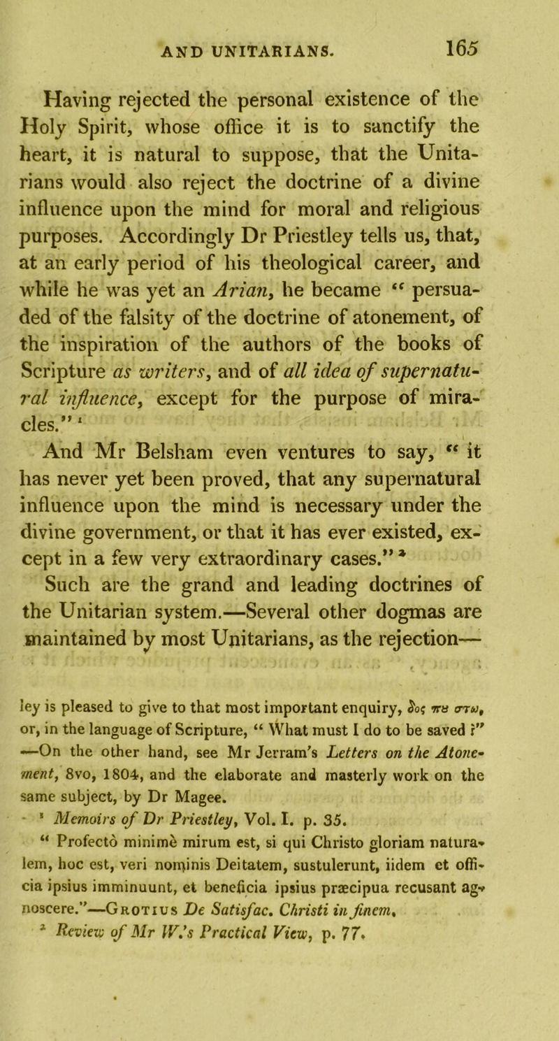 Having rejected the personal existence of the Holy Spirit, whose office it is to sanctify the heart, it is natural to suppose, that the Unita- rians would also reject the doctrine of a divine influence upon the mind for moral and religious purposes. Accordingly Dr Priestley tells us, that, at an early period of his theological career, and while he was yet an Aria?i, he became “ persua- ded of the falsity of the doctrine of atonement, of the inspiration of the authors of the books of Scripture as writers, and of all idea of supernatu- ral influence, except for the purpose of mira- cles.” 1 And Mr Belsham even ventures to say, “ it has never yet been proved, that any supernatural influence upon the mind is necessary under the divine government, or that it has ever existed, ex- cept in a few very extraordinary cases.” * Such are the grand and leading doctrines of the Unitarian system.—Several other dogmas are maintained by most Unitarians, as the rejection— ley is pleased to give to that most important enquiry, ira o-tu, or, in the language of Scripture, “ What must I do to be saved r” -—On the other hand, see Mr Jerram’s Letters on the Atone- ment, 8vo, 1804, and the elaborate and masterly work on the same subject, by Dr Magee. ' Memoirs of Dr Priestley, Vol. I. p. 35. “ Profecto minime mirum est, si qui Christo gloriam natura- lem, hoc est, veri nominis Deitatem, sustulerunt, iidem et ofii- cia ipsius imminuunt, et beneficia ipsius praecipua recusant agv noscere.”—Grotius De Satisfac. Christi in Jinem, 1 Rev text; of Mr IV.’s Practical View, p. 77*