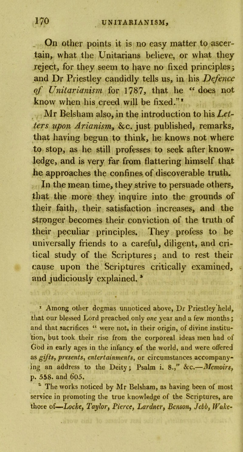 On other points it is no easy matter to ascer- tain, what the Unitarians believe, or what they reject, for they seem to have no fixed principles; and Dr Priestley candidly tells us, in his Defence of Unitarianism for 1787, that he “ does not know when his creed will be fixed.”* Mr Belsham also, in the introduction to his Let- ters upon Arianism, &amp;c. just published, remarks, that having begun to think, he knows not where to stop, as he still professes to seek after know- ledge, and is very far from flattering himself that he approaches the confines of discoverable truth. In the mean time, they strive to persuade others, that the more they inquire into the grounds of their faith, their satisfaction increases, and the Stronger becomes their conviction of the truth of their peculiar principles. They profess to be universally friends to a careful, diligent, and cri- tical study of the Scriptures; and to rest their cause upon the Scriptures critically examined, and judiciously explained. * 1 Among other dogmas unnoticed above, Dr Priestley held, that our blessed Lord preached only one year and a few months ; and that sacrifices “ were not, in their origin, of divine institu- tion, but took their rise from the corporeal ideas men had of God in early ages in the infancy ef the world, and were offered as gifts, presents, entertainments, or circumstances accompany- ing an address to the Deity; Psalm i. 8.,” &amp;c.—Metnoirs, p. 558. and 605. ~ The works noticed by Mr Belsham, as having been of most service in promoting the true knowledge of the Scriptures, are those of—Locke, Taylor, Pierce, Lardner, Benson, Jcbb, Wake-
