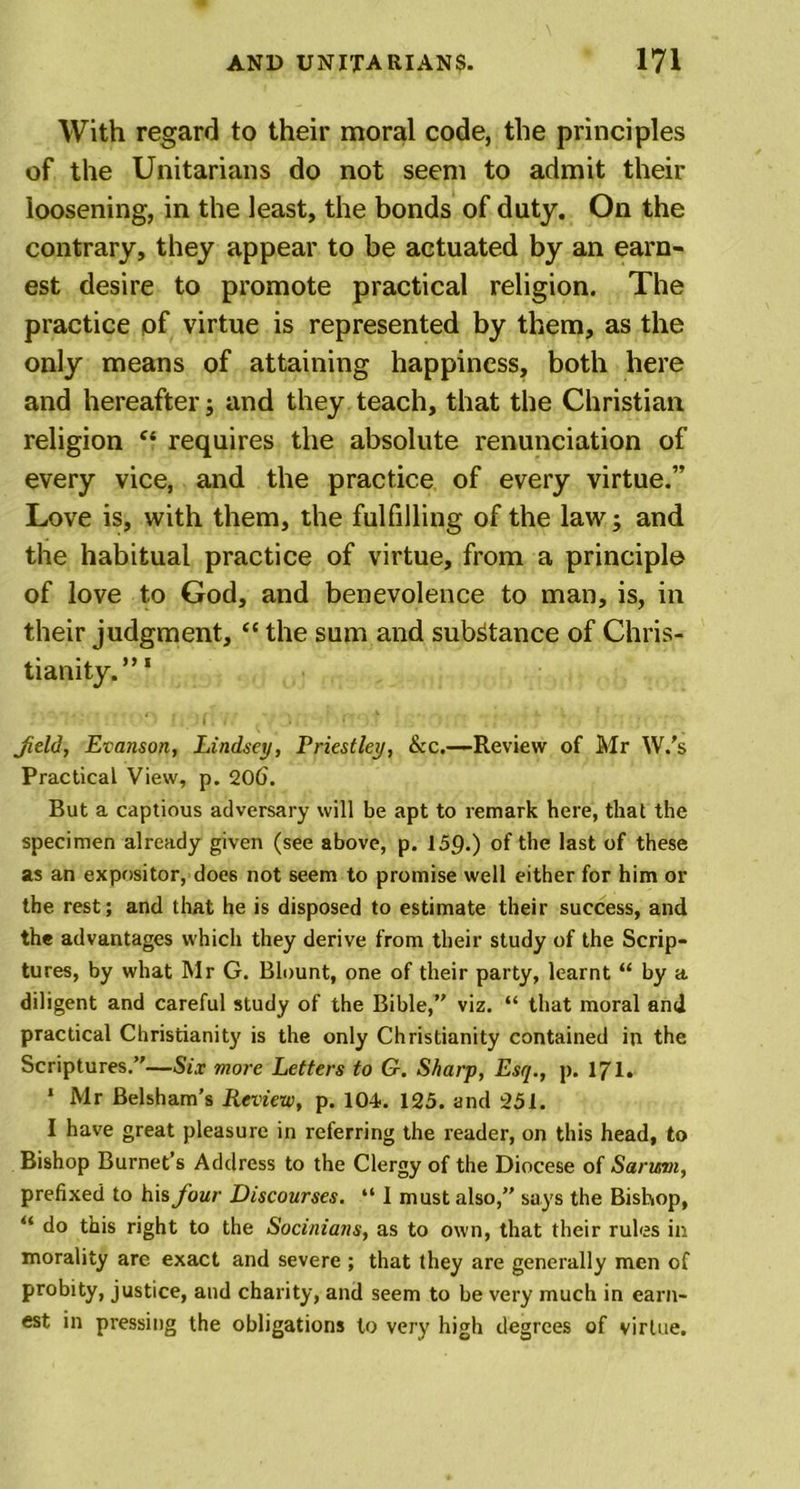With regard to their moral code, the principles of the Unitarians do not seem to admit their loosening, in the least, the bonds of duty. On the contrary, they appear to be actuated by an earn- est desire to promote practical religion. The practice pf virtue is represented by them, as the only means of attaining happiness, both here and hereafter; and they teach, that the Christian religion c‘ requires the absolute renunciation of every vice, and the practice of every virtue.” Love is, with them, the fulfilling of the law; and the habitual practice of virtue, from a principle of love to God, and benevolence to man, is, in their judgment, “ the sum and substance of Chris- tianity.” 1 Jield, Evanson, Lindsey, Priestley, &amp;c.—Review of Mr W.’s Practical View, p. 206. But a captious adversary will be apt to remark here, that the specimen already given (see above, p. 159.) of the last of these as an expositor, doe6 not seem to promise well either for him or the rest; and that he is disposed to estimate their success, and the advantages which they derive from their study of the Scrip- tures, by what Mr G. Blount, one of their party, learnt “ by a diligent and careful study of the Bible,’' viz. “ that moral and practical Christianity is the only Christianity contained in the Scriptures.’'—Six more Letters to G. Sharp, Esq., p. 171. * Mr Belsham’s Review, p. 104. 125. and 251. I have great pleasure in referring the reader, on this head, to Bishop Burnet’s Address to the Clergy of the Diocese of Sarmn, prefixed to his four Discourses. “ I must also,” says the Bishop, “ do this right to the Socinians, as to own, that their rules in morality are exact and severe ; that they are generally men of probity, justice, and charity, and seem to be very much in earn- est in pressing the obligations to very high degrees of virtue.