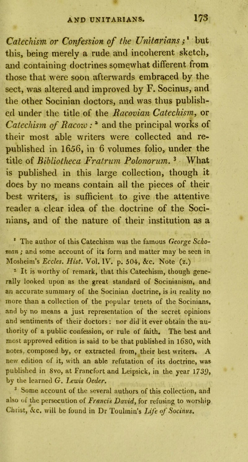 Catechism or Confession of the Unitarians ;1 but this, being merely a rude and incoherent sketch, and containing doctrines somewhat different from those that were soon afterwards embraced by the sect, was altered and improved by F. Socinus, and the other Socinian doctors, and was thus publish- ed under the title of the Racovian Catechism, or Catechism of Racow: * and the principal works of their most able writers were collected and re- published in 1656, in 6 volumes folio, under the title of Bibliotheca Fratrum Polonorum.3 What is published in this large collection, though it does by no means contain all the pieces of their best writers, is sufficient to give the attentive reader a clear idea of the doctrine of the Soci- nians, and of the nature of their institution as a 1 The author of this Catechism was the famous George Scho- rnan; and some account of its form and matter may be seen in Mosheim’s Eccles. Hist. Vol. lVr. p. 504, &amp;c. Note (z.) 1 It is worthy of remark, that this Catechism, though gene- rally looked upon as the great standard of Socinianism, and an accurate summary of the Socinian doctrine, is in reality no more than a collection of the popular tenets of the Socinians, and by no means a just representation of the secret opinions and sentiments of their doctors: nor did it ever obtain the au- thority of a public confession, or rule of faith. The best and most approved edition is said to be that published in l6S0, with notes, composed by, or extracted from, their best writers. A new edition of it, with an able refutation of its doctrine, was published in 8vo, at Francfort and Leipsick, in the year 1739, by the learned G. Lewis Oeder. 3 Some account of the several authors of this collection, and also of the persecution of Francis David, for refusing to worship Christ, &amp;c. will be found in Dr Toulmin’s Life of Socinus.