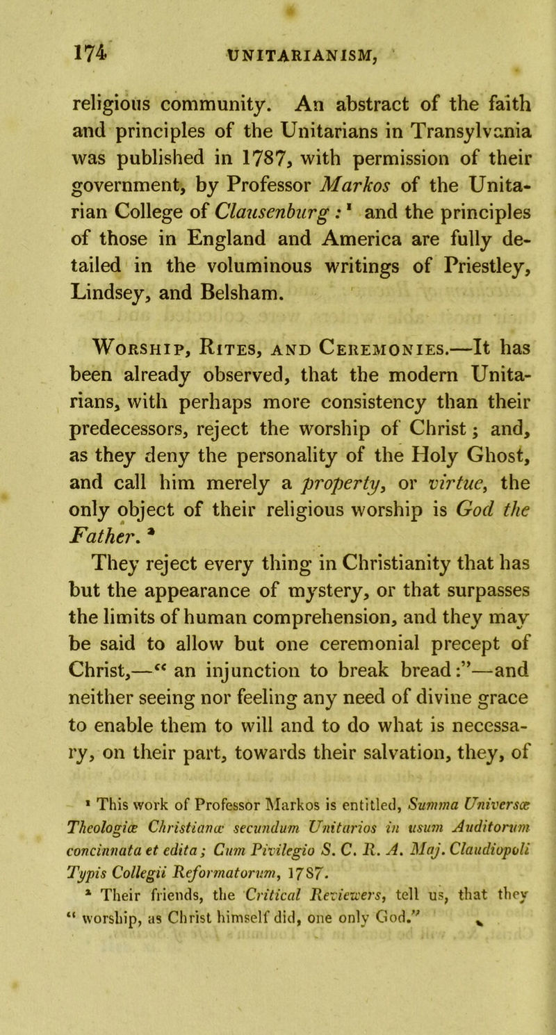 religious community. An abstract of the faith and principles of the Unitarians in Transylvania was published in 1787, with permission of their government, by Professor Markos of the Unita- rian College of Clausenburg :1 and the principles of those in England and America are fully de- tailed in the voluminous writings of Priestley, Lindsey, and Belsham. Worship, Rites, and Ceremonies.—It has been already observed, that the modern Unita- rians, with perhaps more consistency than their predecessors, reject the worship of Christ; and, as they deny the personality of the Holy Ghost, and call him merely a property, or virtue, the only object of their religious worship is God the Father. * They reject every thing in Christianity that has but the appearance of mystery, or that surpasses the limits of human comprehension, and they may be said to allow but one ceremonial precept of Christ,—“ an injunction to break bread:”—and neither seeing nor feeling any need of divine grace to enable them to will and to do what is necessa- ry, on their part, towards their salvation, they, of 1 This work of Professor Markos is entitled, Summa Universes Theologies Christiana• secundum Unitarios in usum Auditorvm concinnata et edit a; Cum Pivilegio S. C. R. A. Maj. Claudiopoli Typis Collegii Reformatorum, 17S7- * Their friends, the Critical Reviewers, tell us, that they “ worship, as Christ himself did, one only God. v