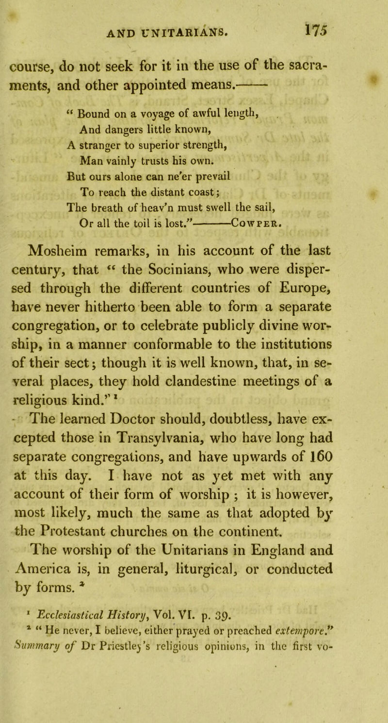 course, do not seek for it in the use of the sacra- ments, and other appointed means. “ Bound on a voyage of awful length, And dangers little known, A stranger to superior strength, Man vainly trusts his own. But ours alone can ne'er prevail To reach the distant coast; The breath of heav’n must swell the sail, Or all the toil is lost.” Cowper. Mosheim remarks, in his account of the last century, that “ the Socinians, who were disper- sed through the different countries of Europe, have never hitherto been able to form a separate congregation, or to celebrate publicly divine wor- ship, in a manner conformable to the institutions of their sect; though it is well known, that, in se- veral places, they hold clandestine meetings of a religious kind.’’1 The learned Doctor should, doubtless, have ex- cepted those in Transylvania, who have long had separate congregations, and have upwards of 160 at this day. I have not as yet met with any account of their form of worship ; it is however, most likely, much the same as that adopted by the Protestant churches on the continent. The worship of the Unitarians in England and America is, in general, liturgical, or conducted by forms. * 1 Ecclesiastical History, Vol. VI. p. 39. 1 “ He never, I believe, either prayed or preached extempore” Summary of Dr Priestley's religious opinions, in the first vo-
