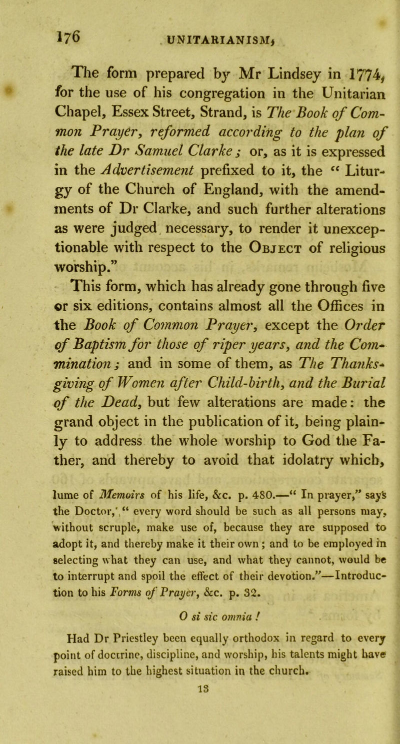 The form prepared by Mr Lindsey in 1774, for the use of his congregation in the Unitarian Chapel, Essex Street, Strand, is The Book of Com- mon Prayer, reformed according to the plan of the late Dr Samuel Clarke ; or, as it is expressed in the Advertisement prefixed to it, the “ Litur- gy of the Church of England, with the amend- ments of Dr Clarke, and such further alterations as were judged necessary, to render it unexcep- tionable with respect to the Object of religious worship.” This form, which has already gone through five or six editions, contains almost all the Offices in the Book of Common Prayer, except the Order of Baptism for those of riper years, and the Com- mination ; and in some of them, as The Thanks- giving of Women after Child-birth, and the Burial of the Dead, but few alterations are made: the grand object in the publication of it, being plain- ly to address the whole worship to God the Fa- ther, and thereby to avoid that idolatry which, lume of Memoirs of his life, &amp;c. p. 4S0.—“ In prayer,” sayS the Doctor,', “ every word should be such as all persons may, without scruple, make use of, because they are supposed to adopt it, and thereby make it their own; and to be employed in selecting what they can use, and what they cannot, would be to interrupt and spoil the effect of their devotion.”—Introduc- tion to his Forms of Frayer, See. p. 32. 0 si sic omnia ! Had Dr Priestley been equally orthodox in regard to every point of doctrine, discipline, and worship, his talents might have raised him to the highest situation in the church. IS