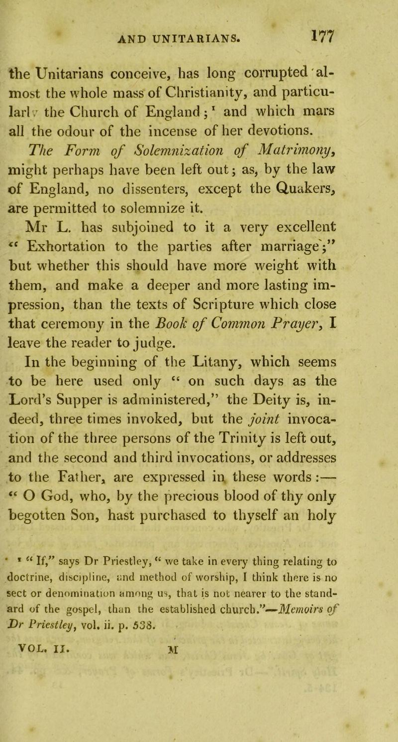 the Unitarians conceive, has long corrupted' al- most the whole mass of Christianity, and particu- lar! v the Church of England;1 and which mars all the odour of the incense of her devotions. The Form of Solemnization of Matrimony, might perhaps have been left out; as, by the law of England, no dissenters, except the Quakers, are permitted to solemnize it. Mr L. has subjoined to it a very excellent &lt;e Exhortation to the parties after marriage';” but whether this should have more weight with them, and make a deeper and more lasting im- pression, than the texts of Scripture which close that ceremony in the Booh' of Common Prayer, I leave the reader to judge. In the beginning of the Litany, which seems to be here used only “ on such days as the Lord’s Supper is administered,” the Deity is, in- deed, three times invoked, but the joint invoca- tion of the three persons of the Trinity is left out, and the second and third invocations, or addresses to the Father, are expressed in these words :— “ O God, who, by the precious blood of thy only begotten Son, hast purchased to thyself an holy ' 1 u If,” says Dr Priestley, “ we take in every thing relating to doctrine, discipline, and method of worship, I think there is no sect or denomination among us, that is not nearer to the stand- ard of the gospel, than the established church.”—Memoirs of Dr Priestley, vol. ii. p. 538.