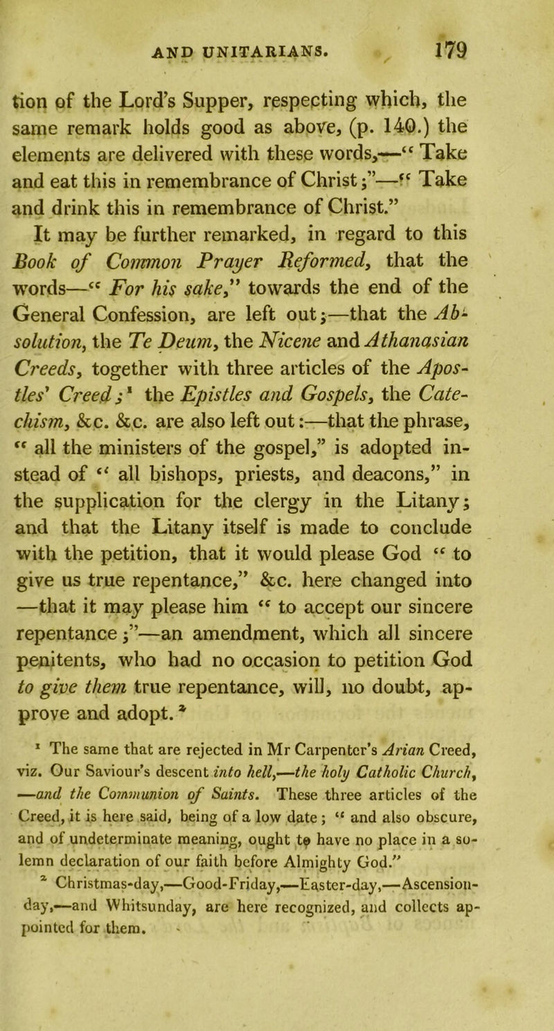 tion of the Lord’s Supper, respecting which, the same remark holds good as above, (p. 140.) the elements are delivered with these words,—“ Take and eat this in remembrance of Christ;”—(C Take and drink this in remembrance of Christ.” It may be further remarked, in regard to this Book of Common Prayer Reformed,, that the words—cc For his sake,” towards the end of the General Confession, are left out;—that the Ab- solution, the Te Deum, the Nicene and A thanasian Creeds, together with three articles of the Apos- tles' Creed s1 the Epistles and Gospels, the Cate- chism, &amp;c. &amp;c. are also left out:—that the phrase, “ all the ministers of the gospel,” is adopted in- stead of “ all bishops, priests, and deacons,” in the supplication for the clergy in the Litany; and that the Litany itself is made to conclude with the petition, that it would please God “ to give us true repentance,” &amp;c. here changed into —that it may please him &lt;e to accept our sincere repentance;”—an amendment, which all sincere penitents, who had no occasion to petition God to give them true repentance, will, no doubt, ap- prove and adopt. * 1 The same that are rejected in Mr Carpenter’s Arian Creed, viz. Our Saviour’s descent into hell,—the holy Catholic Church, —and the Communion of Saints. These three articles of the Creed, it is here said, being of a low date ; “ and also obscure, and of undeterminate meaning, ought t? have no place in a so- lemn declaration of our faith before Almighty God.” a Christmas-day,—Good-Friday,—Easter-day,—Ascension- day,—and Whitsunday, are here recognized, and collects ap- pointed for them.