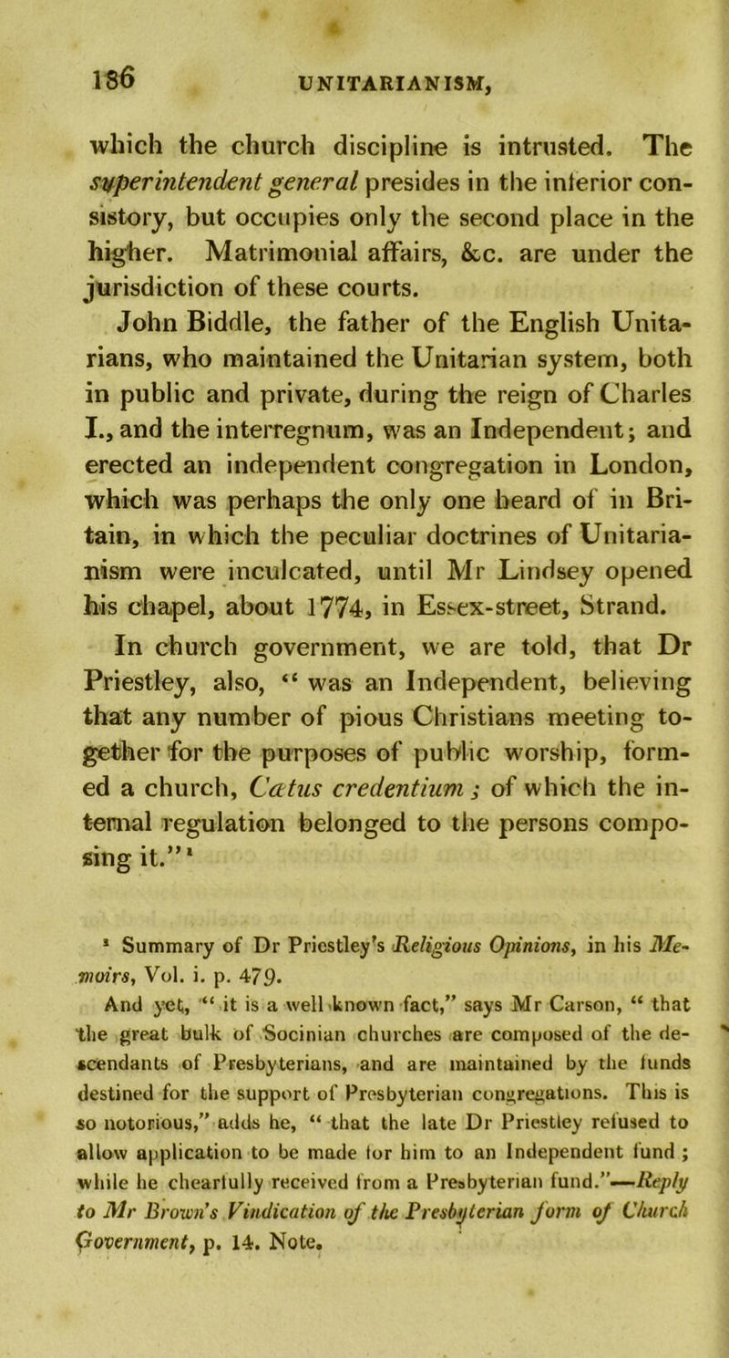 which the church discipline is intrusted. The superintendent general presides in the inierior con- sistory, but occupies only the second place in the higher. Matrimonial affairs, &amp;c. are under the jurisdiction of these courts. John Biddle, the father of the English Unita- rians, who maintained the Unitarian system, both in public and private, during the reign of Charles I., and the interregnum, was an Independent; and erected an independent congregation in London, which was perhaps the only one heard of in Bri- tain, in which the peculiar doctrines of Unitaria- nism were inculcated, until Mr Lindsey opened his chapel, about 1774, in Essex-street. Strand. In church government, we are told, that Dr Priestley, also, “ was an Independent, believing that any number of pious Christians meeting to- gether for the purposes of public worship, form- ed a church, Ccttus credentium; of which the in- ternal regulation belonged to the persons compo- sing it.”' 1 Summary of Dr Priestley’s ■Religious Opinions, in his Me- moirs, Vol. i. p. 479- And yet, it is a well known fact,” says Mr Carson, “ that the great bulk of Socinian churches are composed of the de- scendants of Presbyterians, and are maintained by the lands destined for the support of Presbyterian congregations. This is so notorious,” adds he, “ that the late Dr Priestley refused to allow application to be made tor him to an Independent fund ; while he cheartully received from a Presbyterian fund.”-—Reply to Mr Browns Vindication of the Presbyterian form oj Church government, p. 14. Note.