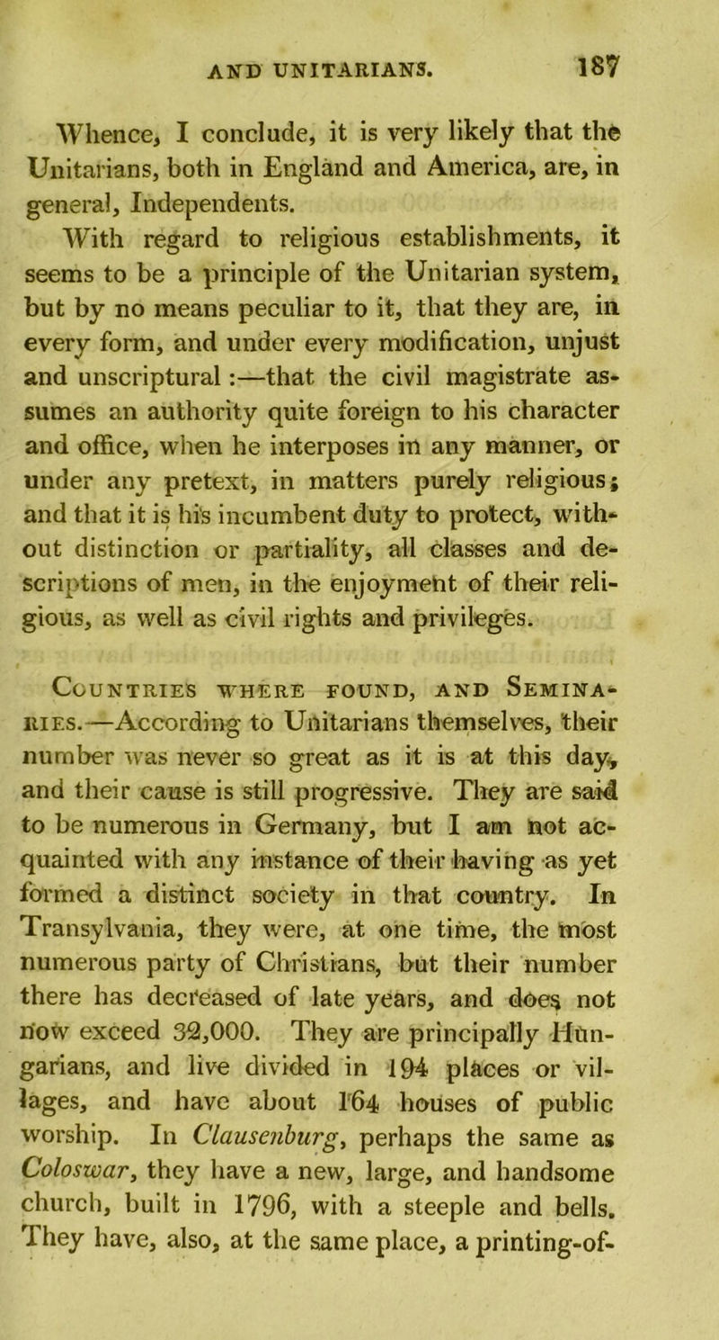 Whence, I conclude, it is very likely that the Unitarians, both in England and America, are, in general. Independents. With regard to religious establishments, it seems to be a principle of the Unitarian system, but by no means peculiar to it, that they are, in every form, and under every modification, unjust and unscriptural:—that the civil magistrate as- sumes an authority quite foreign to his character and office, when he interposes in any manner, or under any pretext, in matters purely religious; and that it is hi's incumbent duty to protect, with- out distinction or partiality, all classes and de- scriptions of men, in the enjoyment of their reli- gious, as well as civil rights and privileges. Countries where found, and Semina- ries.—According to Unitarians themselves, their number was never so great as it is at this day* and their cause is still progressive. They are said to be numerous in Germany, but I am not ac- quainted with any instance of their having as yet formed a distinct society in that country. In Transylvania, they were, at one time, the most numerous party of Christians, but their number there has decreased of late years, and does not now exceed 32,000. They are principally Hun- garians, and live divided in 194 places or vil- lages, and have about 164 houses of public worship. In Clausenburg, perhaps the same as Coloswar, they have a new, large, and handsome church, built in 1796, with a steeple and bells. 1 hey have, also, at the same place, a printing-of-