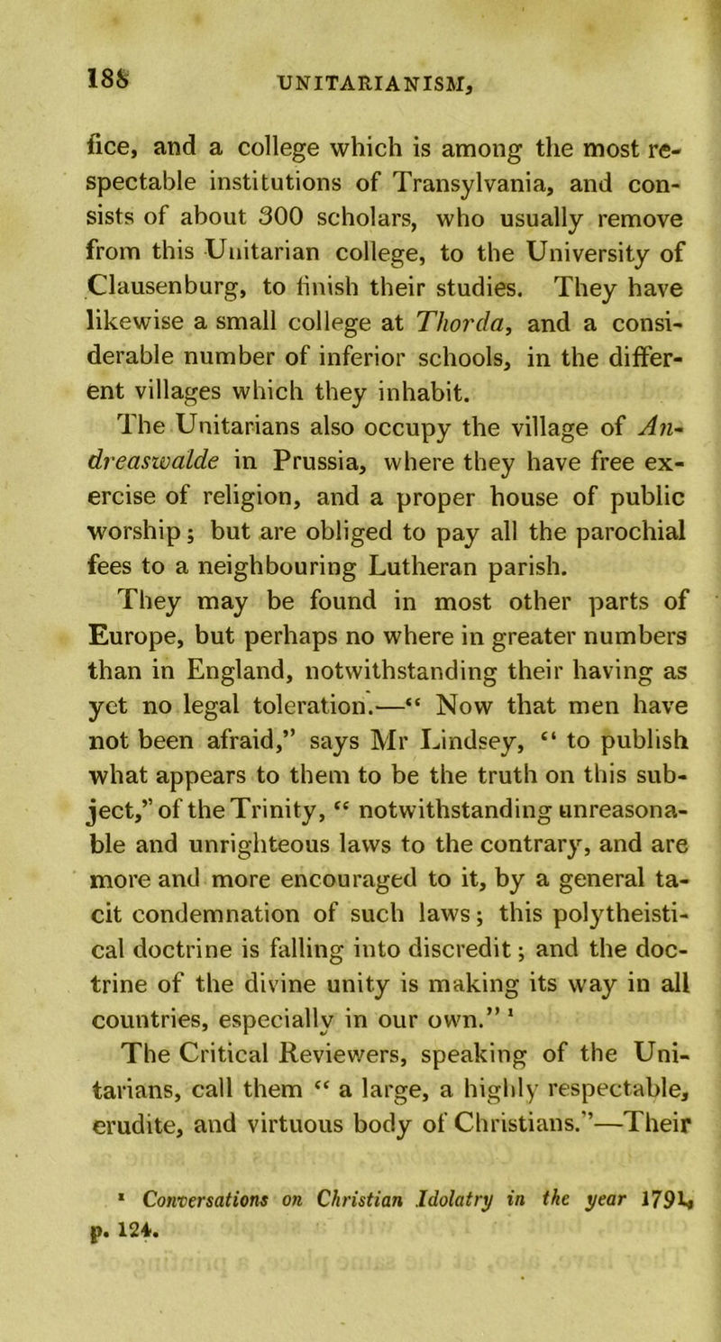 fice, and a college which is among the most re- spectable institutions of Transylvania, and con- sists of about 300 scholars, who usually remove from this Unitarian college, to the University of Clausenburg, to finish their studies. They have likewise a small college at Thorda, and a consi- derable number of inferior schools, in the differ- ent villages which they inhabit. The Unitarians also occupy the village of An- dreaswalde in Prussia, where they have free ex- ercise of religion, and a proper house of public worship; but are obliged to pay all the parochial fees to a neighbouring Lutheran parish. They may be found in most other parts of Europe, but perhaps no where in greater numbers than in England, notwithstanding their having as yet no legal toleration.—“ Now that men have not been afraid,” says Mr Lindsey, “ to publish what appears to them to be the truth on this sub- ject,” of the Trinity, “ notwithstanding unreasona- ble and unrighteous laws to the contrary, and are more and more encouraged to it, by a general ta- cit condemnation of such laws; this polytheisti- cal doctrine is falling into discredit; and the doc- trine of the divine unity is making its way in all countries, especially in our own.” 1 The Critical Reviewers, speaking of the Uni- tarians, call them “ a large, a highly respectable, erudite, and virtuous body of Christians.”—Their • Conversations on Christian Idolatry in the year 179L p. 124.