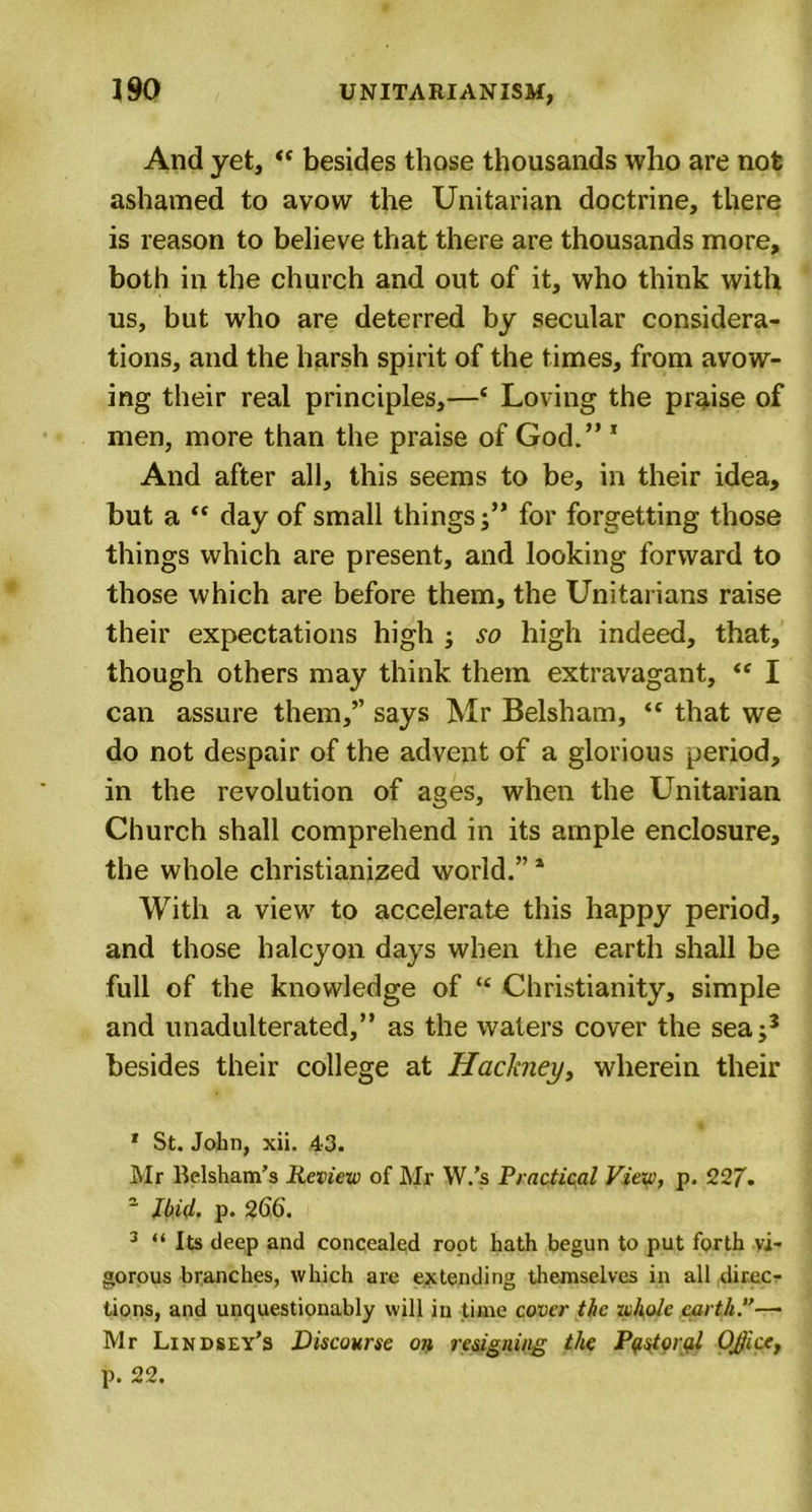 And yet, “ besides those thousands who are not ashamed to avow the Unitarian doctrine, there is reason to believe that there are thousands more, both in the church and out of it, who think with us, but who are deterred by secular considera- tions, and the harsh spirit of the times, from avow- ing their real principles,—* Loving the praise of men, more than the praise of God.” 1 And after all, this seems to be, in their idea, but a “ day of small things;” for forgetting those things which are present, and looking forward to those which are before them, the Unitarians raise their expectations high ; so high indeed, that, though others may think them extravagant, &lt;c I can assure them,” says Mr Belsham, &lt;c that we do not despair of the advent of a glorious period, in the revolution of ages, when the Unitarian Church shall comprehend in its ample enclosure, the whole christianized world.”1 With a view to accelerate this happy period, and those halcyon days when the earth shall be full of the knowledge of “ Christianity, simple and unadulterated,” as the waters cover the seaj3 besides their college at Hackney, wherein their * St. John, xii. 43. Mr Belsham’s Review of Mr W.’s Practical View, p, 227'. ~ Ibid. p. 266. 3 “ Its deep and concealed root hath begun to put forth vi- gorous branches, which are extending themselves in all direc- tions, and unquestionably will in time cover the whole earth.”— Mr Lindsey’s Discourse on resigning the Pastoral OJice, p. 22.