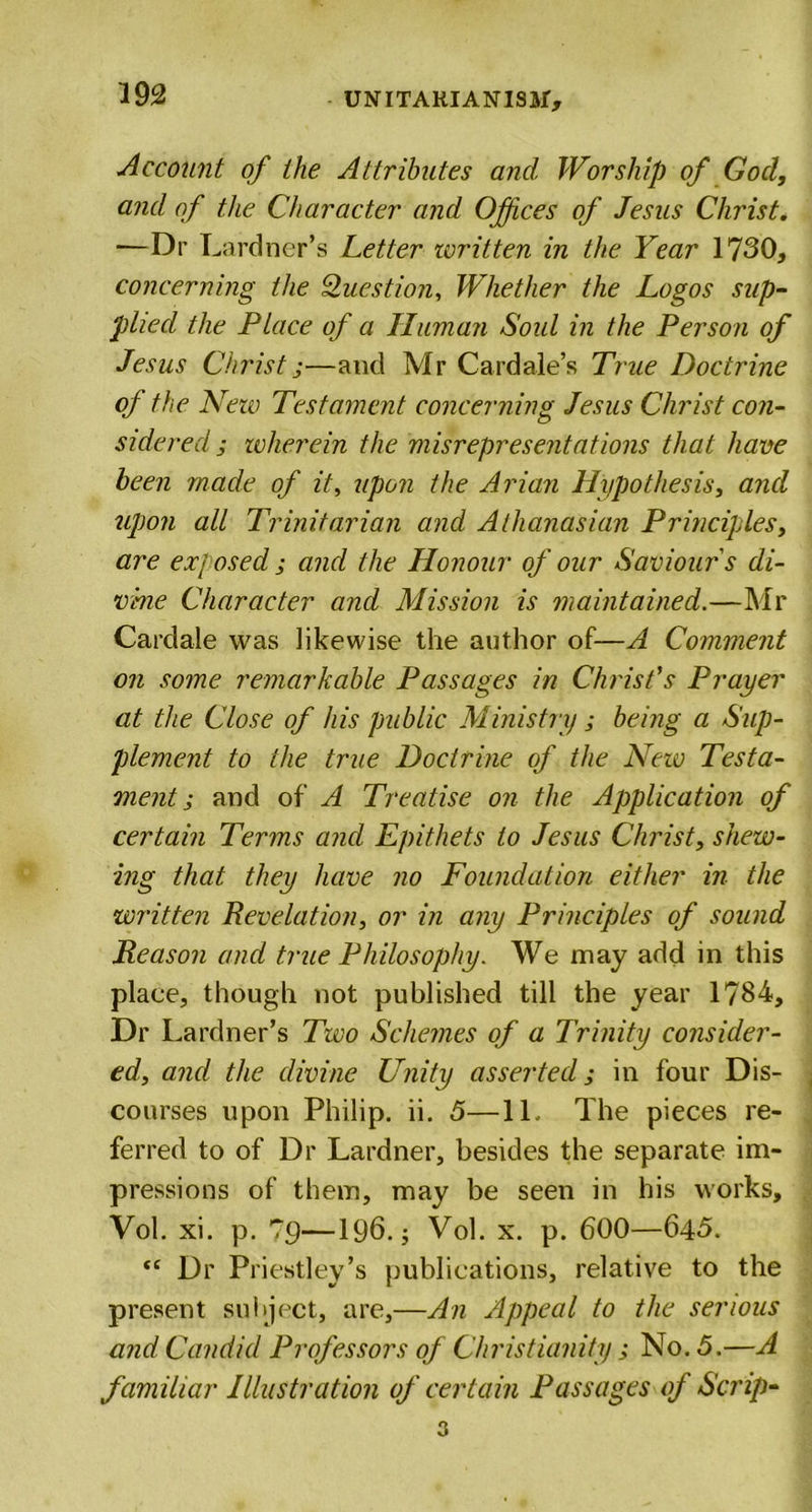 Account of the Attributes and Worship of God, and of the Character and Offices of Jesus Christ. — Dr Lardncr’s Letter ivritten in the Year 1730, concerning the Question, Whether the Logos sup- plied the Place of a Human Sold in the Person of Jesus Christ;—and Mr Cardale’s True Doctrine of the New Testament concerning Jesus Christ con- sidered ; wherein the misrepresentations that have been made of it, upon the Arian Hypothesis, and upon all Trinitarian and Athanasian Principles, are exposed ; and the Honour of our Saviours di- vine Character and Mission is maintained.—Mr Cardale was likewise the author of—A Comment on some remarkable Passages in Christ's Prayer at the Close of his public Ministry ; being a Sup- plement to the true Doctrine of the Neio Testa- ment; and of A Treatise on the Application of certain Terms and Epithets to Jesus Christ, shew- ing that they have no Foundation either in the written Revelation, or in any Principles of sound Reason and true Philosophy. We may add in this place, though not published till the year 1784, Dr Lardner’s Two Schemes of a Trinity consider- ed, and the divine Unity asserted; in four Dis- courses upon Philip, ii. 5—11. The pieces re- ferred to of Dr Lardner, besides the separate im- pressions of them, may be seen in his works, Vol. xi. p. Tp—196.; Vol. x. p. 600—64&lt;5. “ Dr Priestley’s publications, relative to the present subject, are,—An Appeal to the serious and Candid Professors of Christianity; No. 5.—A familiar Illustration of certain Passages of Scrip- 3