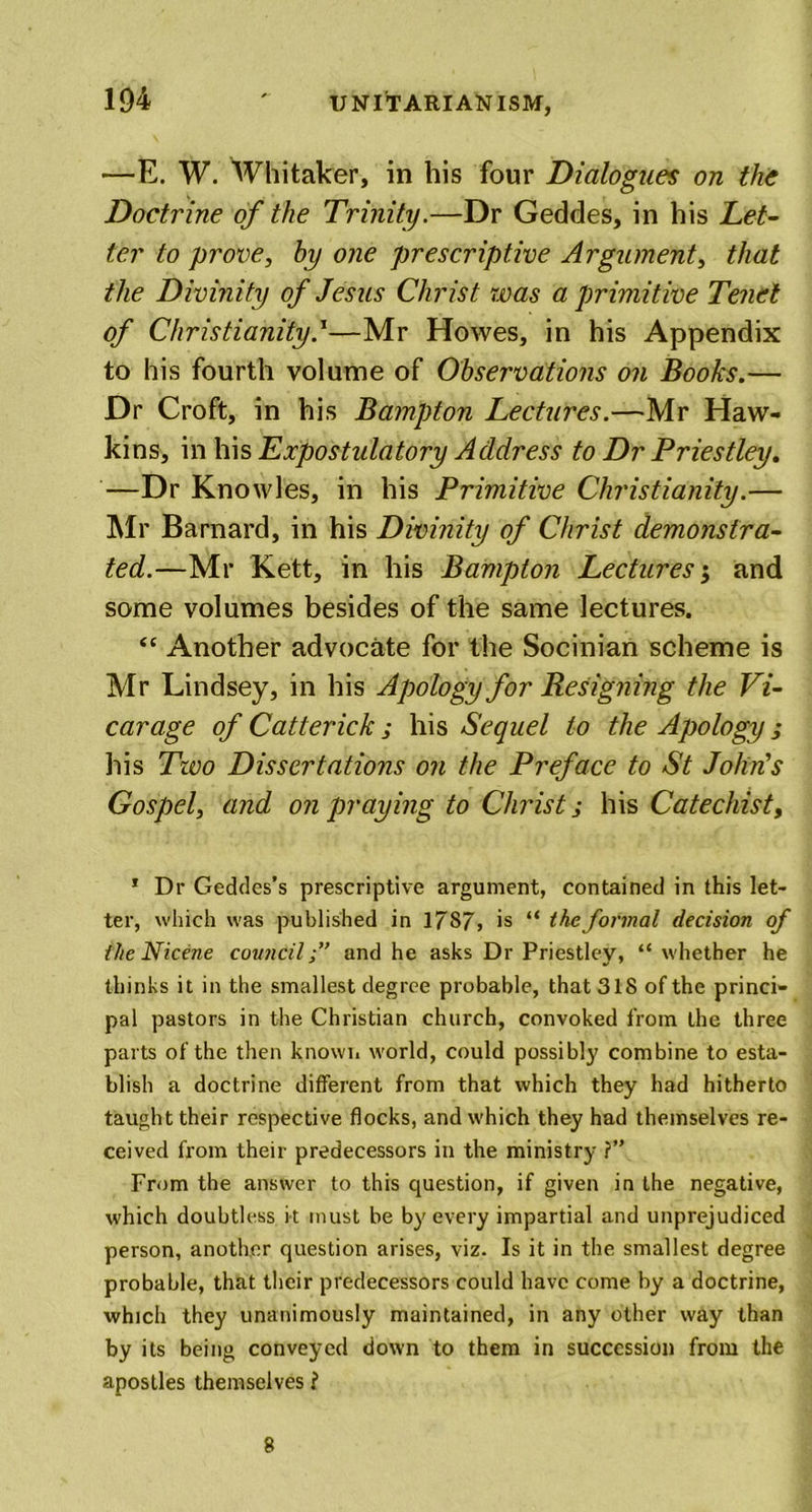 —E. W. Whitaker, in his four Dialogues on the Doctrine of the Trinity.—Dr Geddes, in his Let- ter to prove, hy one prescriptive Argument, that the Divinity of Jesus Christ was a primitive Tenet of ChristianityJ—Mr Howes, in his Appendix to his fourth volume of Observations on Books.— Dr Croft, in his Bampton Lectures.—Mr Haw- kins, in his Expostulatory Address to Dr Priestley. —Dr Knowles, in his Primitive Christianity.— Mr Barnard, in his Divinity of Christ demonstra- ted.—Mr Kett, in his Bampton Lectures $ and some volumes besides of the same lectures. “ Another advocate for the Socinian scheme is Mr Lindsey, in his Apology for Resigning the Vi- carage of Catterick ; his Sequel to the Apology ; his Two Dissertations on the Preface to St John's Gospel, and on praying to Christs his Catechist, 1 Dr Geddes’s prescriptive argument, contained in this let- ter, which was published in 1787, is “ the formal decision of the Nicene counciland he asks Dr Priestley, “ whether he thinks it in the smallest degree probable, that 318 of the princi- pal pastors in the Christian church, convoked from the three parts of the then known world, could possibly combine to esta- blish a doctrine different from that which they had hitherto taught their respective flocks, and which they had themselves re- ceived from their predecessors in the ministry ?” From the answer to this question, if given in the negative, which doubtless it must be by every impartial and unprejudiced person, another question arises, viz. Is it in the smallest degree probable, that their predecessors could have come by a doctrine, which they unanimously maintained, in any other way than by its being conveyed down to them in succession from the apostles themselves l 8