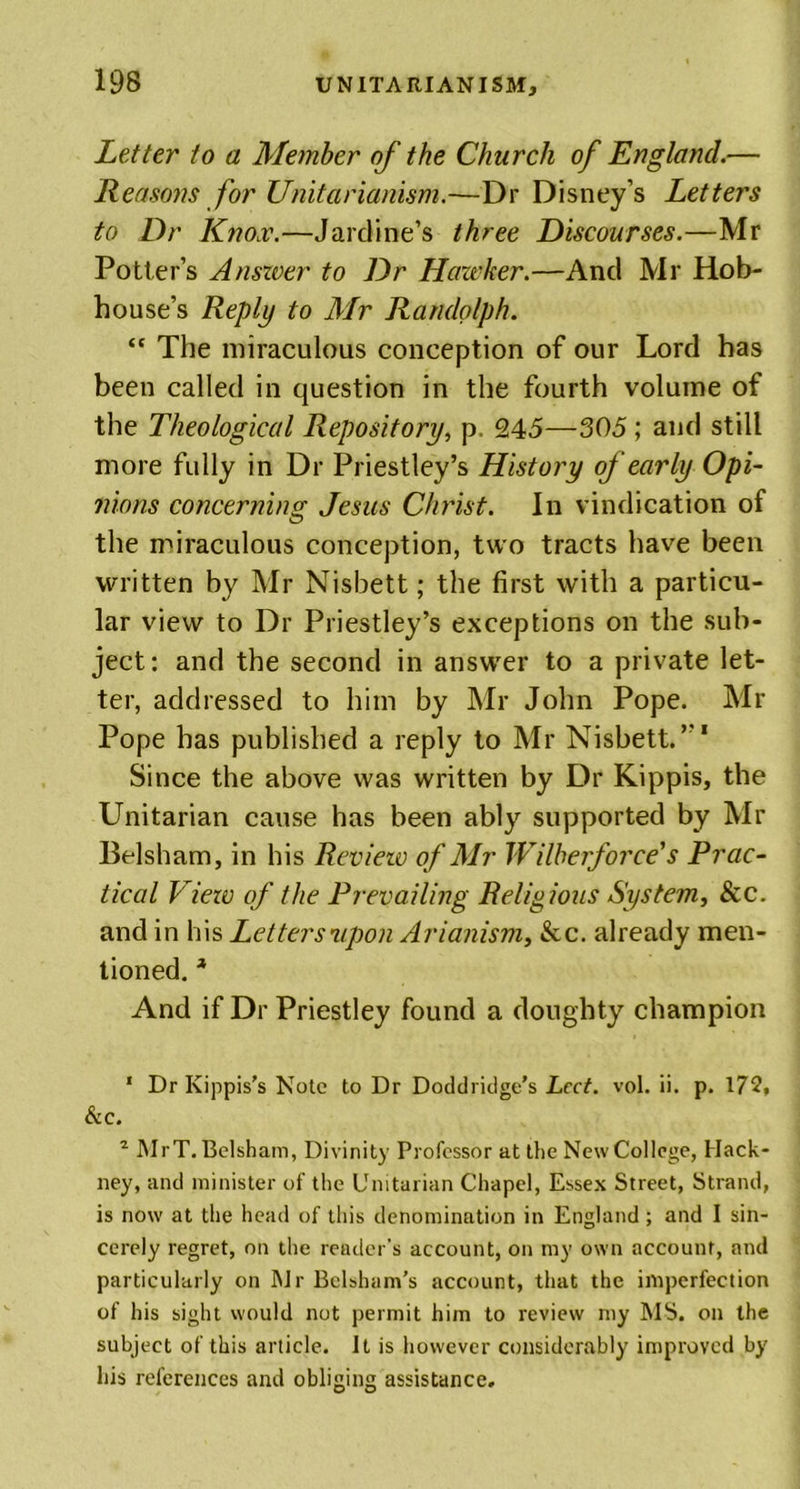 Letter to a Member of the Church of England.— Reasons for Unit a rianism.—Dr Disney’s Letters to Dr Knox.—Jardine’s three Discourses.—Mr Potter’s Answer to Dr Hawker.—And Mr Hob- house’s Reply to Air Randolph. “ The miraculous conception of our Lord has been called in question in the fourth volume of the Theological Repository, p. 245—305 ; and still more fully in Dr Priestley’s History of early Opi- nions concerning Jesus Christ. In vindication of the miraculous conception, two tracts have been written by Mr Nisbett; the first with a particu- lar view to Dr Priestley’s exceptions on the sub- ject: and the second in answer to a private let- ter, addressed to him by Mr John Pope. Mr Pope has published a reply to Mr Nisbett. Since the above was written by Dr Kippis, the Unitarian cause has been ably supported by Mr Belsham, in his Review of Air Wilberforce's Prac- tical Viezv of the Prevailing Religious System, &amp;c. and in his Lettersvpon Arianism, &amp;c. already men- tioned. * And if Dr Priestley found a doughty champion 1 Dr Kippis's Note to Dr Doddridge’s Led. vol. ii. p. 172. Si C. 2 Mr T. Belsham, Divinity Professor at the New College, Hack- ney, and minister of the Unitarian Chapel, Essex Street, Strand, is now at the head of this denomination in England; and I sin- cerely regret, on the reader’s account, on my own account, and particularly on Mr Belsham’s account, that the imperfection of his sight would not permit him to review my MS. on the subject of this article. It is however considerably improved by his references and obliging assistance.