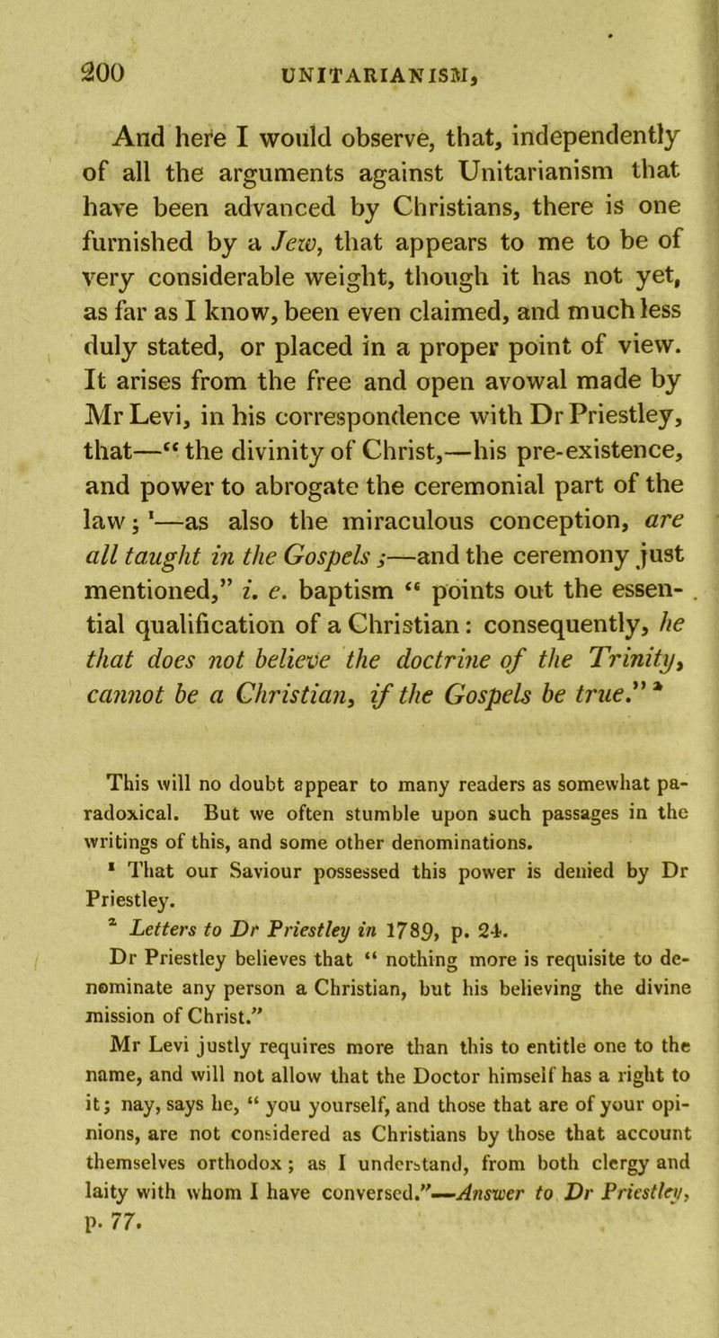 And here I would observe, that, independently of all the arguments against Unitarianism that have been advanced by Christians, there is one furnished by a Jew, that appears to me to be of very considerable weight, though it has not yet, as far as I know, been even claimed, and much less duly stated, or placed in a proper point of view. It arises from the free and open avowal made by Mr Levi, in his correspondence with Dr Priestley, that—“the divinity of Christ,—his pre-existence, and power to abrogate the ceremonial part of the law;1—as also the miraculous conception, are all taught in the Gospels ;—and the ceremony just mentioned,” i. e. baptism “ points out the essen- tial qualification of a Christian: consequently, he that does not believe the doctrine of the Trinity, cannot be a Christian, if the Gospels be true.” * This will no doubt appear to many readers as somewhat pa- radoxical. But we often stumble upon such passages in the writings of this, and some other denominations. 1 That our Saviour possessed this power is denied by Dr Priestley. z Letters to Dr Priestley in 1789, p. 24. Dr Priestley believes that “ nothing more is requisite to de- nominate any person a Christian, but his believing the divine mission of Christ.” Mr Levi justly requires more than this to entitle one to the name, and will not allow that the Doctor himself has a right to it; nay, says he, “ you yourself, and those that are of your opi- nions, are not considered as Christians by those that account themselves orthodox ; as I understand, from both clergy and laity with whom I have conversed.”—Atiswer to Dr Priestley, p. 77.