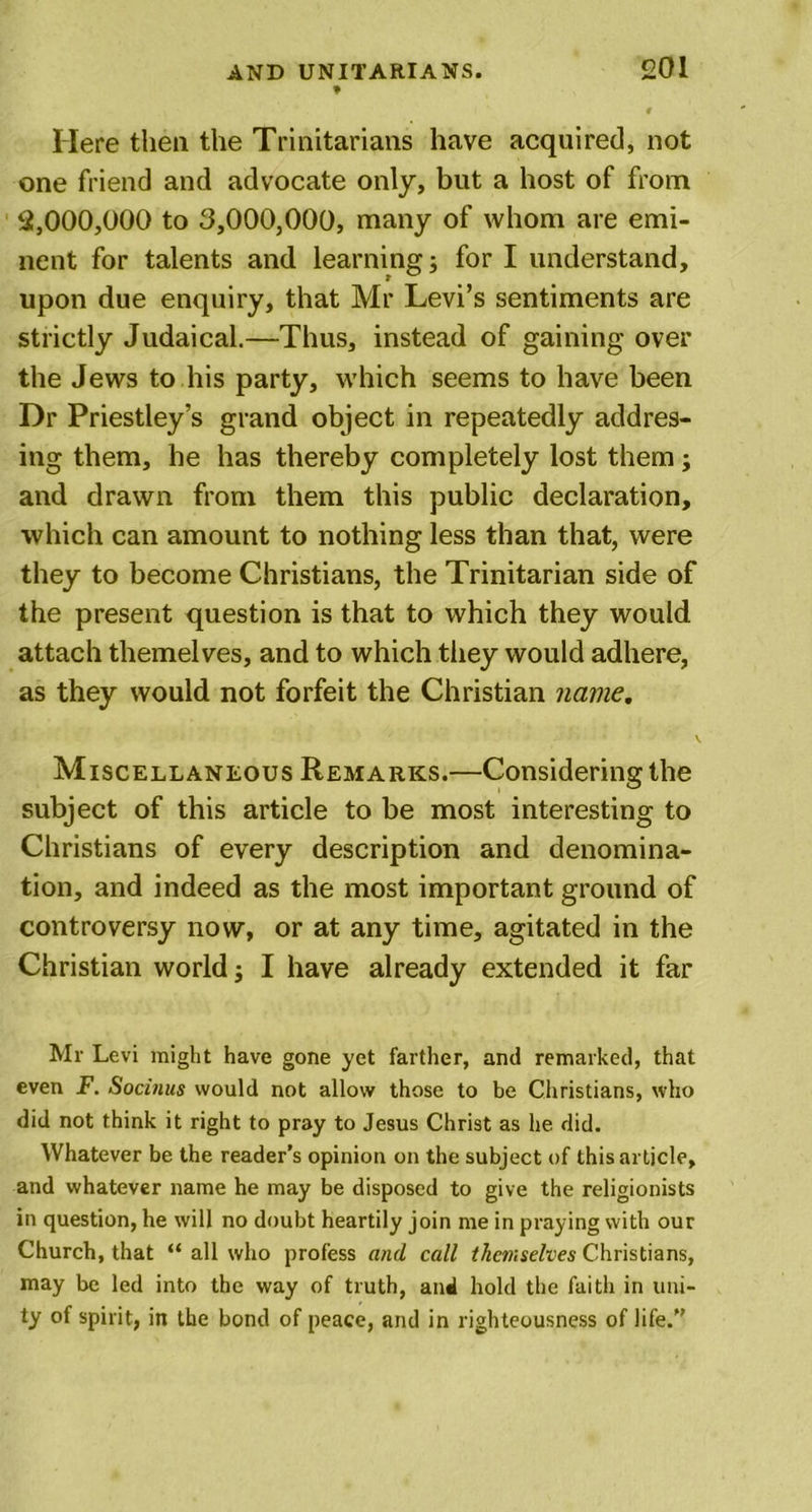 9 Here then the Trinitarians have acquired, not one friend and advocate only, but a host of from 2,000,000 to 3,000,000, many of whom are emi- nent for talents and learning; for I understand, upon due enquiry, that Mr Levi’s sentiments are strictly Judaical.—Thus, instead of gaining over the Jews to his party, which seems to have been Dr Priestley’s grand object in repeatedly addres- ing them, he has thereby completely lost them; and drawn from them this public declaration, which can amount to nothing less than that, were they to become Christians, the Trinitarian side of the present question is that to which they would attach themelves, and to which they would adhere, as they would not forfeit the Christian name, Miscellaneous Remarks.—Considering the subject of this article to be most interesting to Christians of every description and denomina- tion, and indeed as the most important ground of controversy now, or at any time, agitated in the Christian world; I have already extended it far Mr Levi might have gone yet farther, and remarked, that even F. Socitius would not allow those to be Christians, who did not think it right to pray to Jesus Christ as he did. Whatever be the reader’s opinion on the subject of this article, and whatever name he may be disposed to give the religionists in question, he will no doubt heartily join me in praying with our Church, that “ all who profess and call themselves Christians, may be led into the way of truth, and hold the faitli in uni- ty of spirit, in the bond of peace, and in righteousness of life.