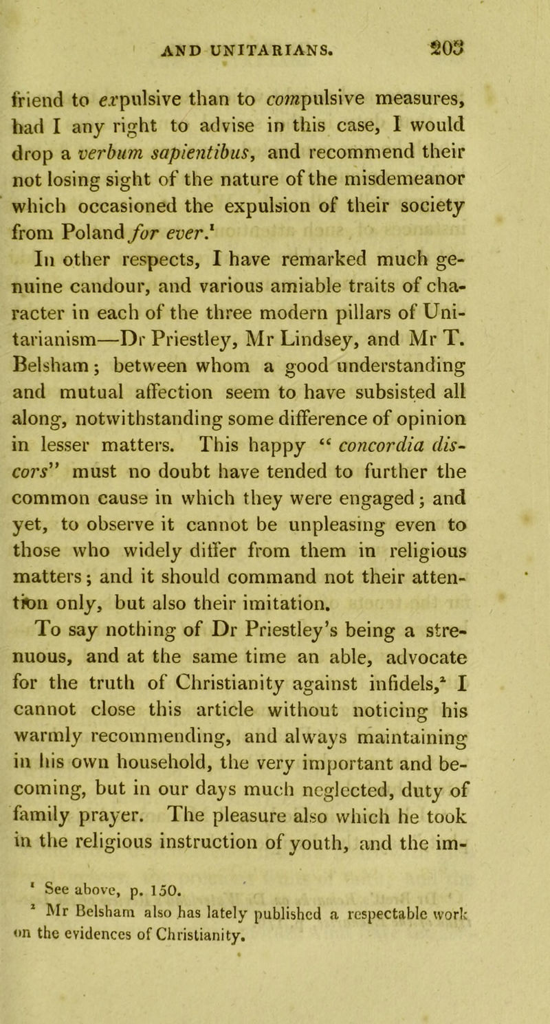 friend to expulsive than to compulsive measures, had I any right to advise in this case, 1 would drop a verbum sapientibus, and recommend their not losing sight of the nature of the misdemeanor which occasioned the expulsion of their society from Poland for ever.1 In other respects, I have remarked much ge- nuine candour, and various amiable traits of cha- racter in each of the three modern pillars of Uni- tarianism—Dr Priestley, Mr Lindsey, and Mr T. Belsham; between whom a good understanding and mutual affection seem to have subsisted all along, notwithstanding some difference of opinion in lesser matters. This happy “ Concordia dis- cors” must no doubt have tended to further the common cause in which they were engaged; and yet, to observe it cannot be unpleasing even to those who widely differ from them in religious matters; and it should command not their atten- tion only, but also their imitation. To say nothing of Dr Priestley’s being a stre- nuous, and at the same time an able, advocate for the truth of Christianity against infidels,1 I cannot close this article without noticing his warmly recommending, and always maintaining in his own household, the very important and be- coming, but in our days much neglected, duty of family prayer. The pleasure also which he took in the religious instruction of youth, and the im- * See above, p. 150. Mr Belsham also has lately published a respectable work on the evidences of Christianity.