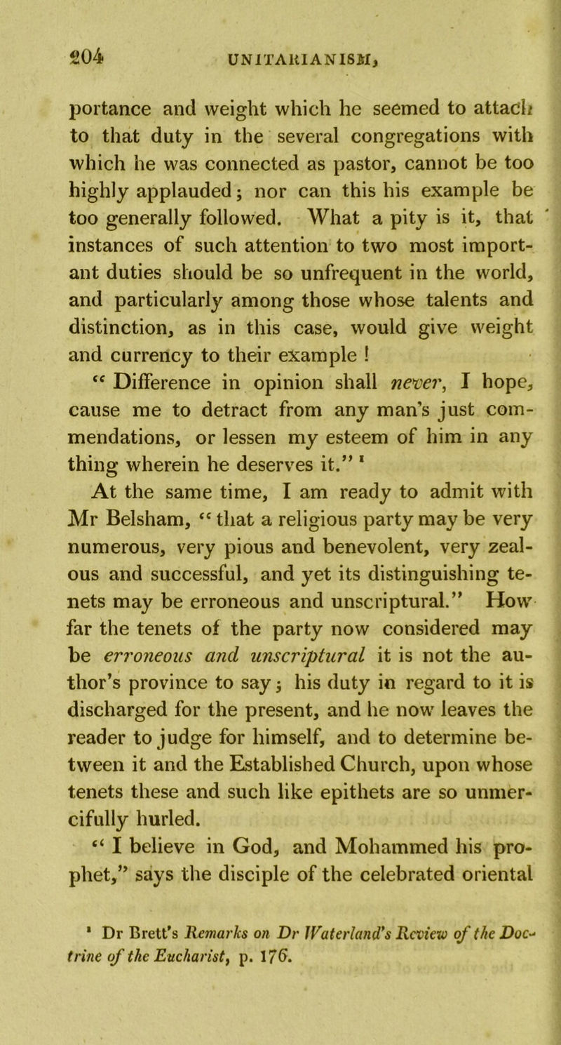 portance and weight which he seemed to attach to that duty in the several congregations with which he was connected as pastor, cannot be too highly applauded; nor can this his example be too generally followed. What a pity is it, that instances of such attention to two most import- ant duties should be so unfrequent in the world, and particularly among those whose talents and distinction, as in this case, would give weight and currency to their example ! &lt;c Difference in opinion shall never, I hope, cause me to detract from any man’s just com- mendations, or lessen my esteem of him in any thing wherein he deserves it.” 1 At the same time, I am ready to admit with Mr Belsham, &lt;c that a religious party may be very numerous, very pious and benevolent, very zeal- ous and successful, and yet its distinguishing te- nets may be erroneous and unscriptural.” How far the tenets of the party now considered may be erroneous and unscriptural it is not the au- thor’s province to say; his duty in regard to it is discharged for the present, and he now leaves the reader to judge for himself, and to determine be- tween it and the Established Church, upon whose tenets these and such like epithets are so unmer- cifully hurled. “ I believe in God, and Mohammed his pro- phet,” says the disciple of the celebrated oriental * Dr Brett’s Remarks on Dr JVaterland’s Review of the Doc- trine of the Eucharist, p. 176.