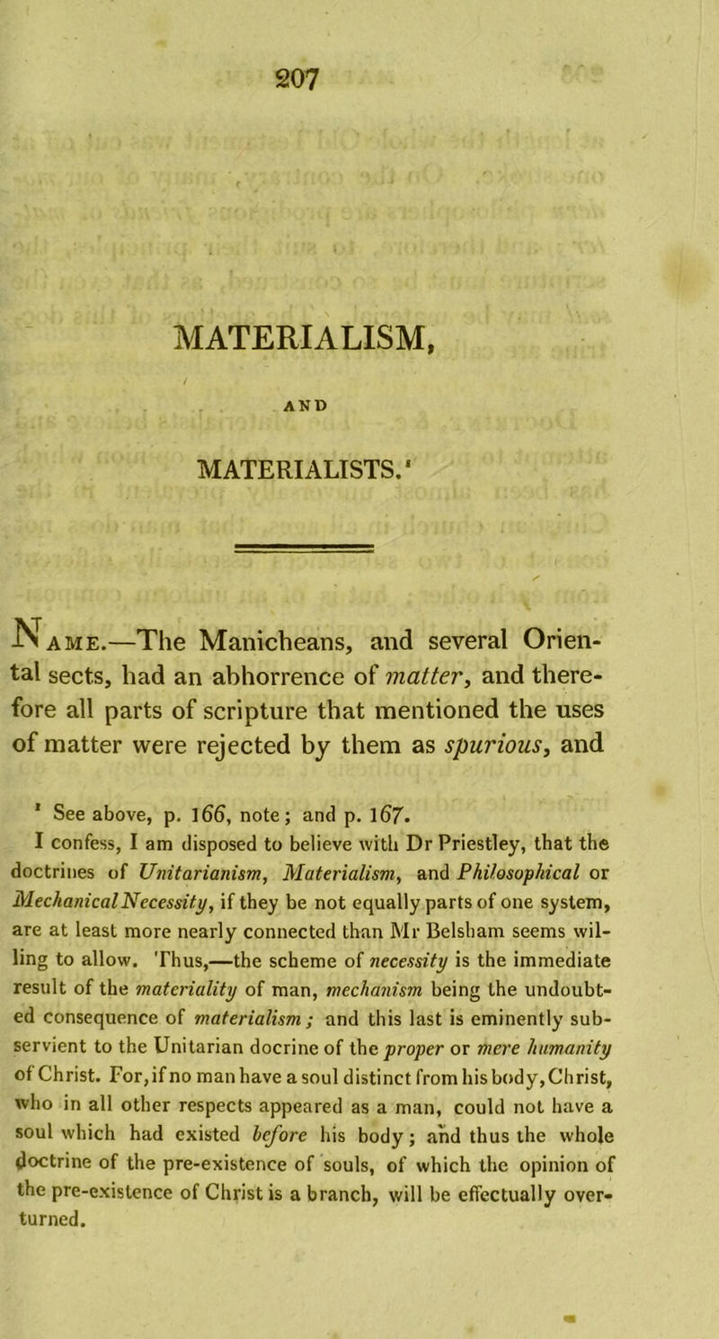 MATERIALISM, AND MATERIALISTS.' Name.—The Manicheans, and several Orien- tal sects, had an abhorrence of matter, and there- fore all parts of scripture that mentioned the uses of matter were rejected by them as spurious, and 1 See above, p. l66, note; and p. 167• I confess, I am disposed to believe with Dr Priestley, that the doctrines of Unitarianism, Materialism, and Philosophical or Mechanical Necessity, if they be not equally parts of one system, are at least more nearly connected than Mr Belsham seems wil- ling to allow. Thus,—the scheme of necessity is the immediate result of the materiality of man, mechanism being the undoubt- ed consequence of materialism ; and this last is eminently sub- servient to the Unitarian docrine of the proper or mere humanity of Christ. For, if no man have a soul distinct from his body, Christ, who in all other respects appeared as a man, could not have a soul which had existed before his body; and thus the whole doctrine of the pre-existence of souls, of which the opinion of the pre-existence of Christ is a branch, will be effectually over- turned.