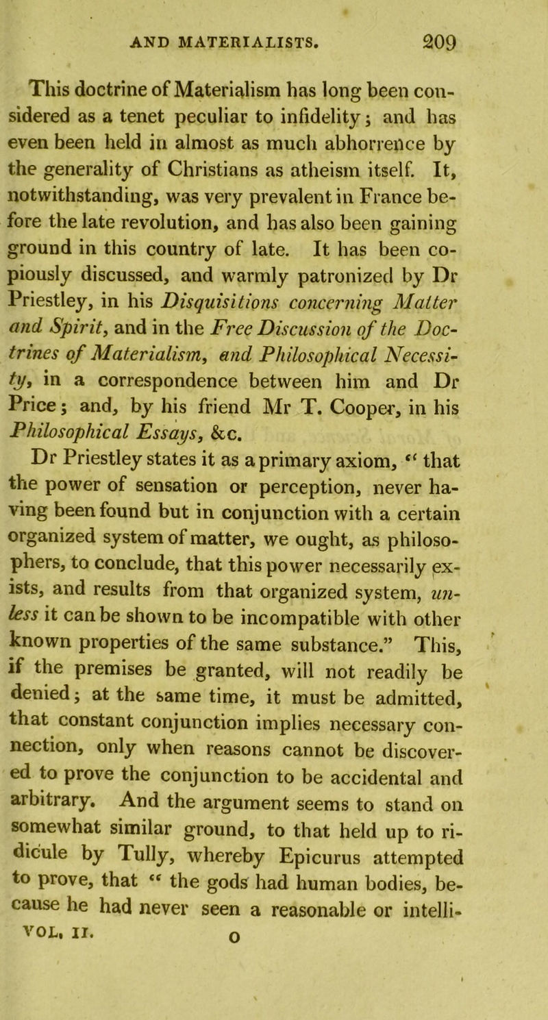 This doctrine of Materialism has long been con- sidered as a tenet peculiar to infidelity; and has even been held in almost as much abhorrence by the generality of Christians as atheism itself. It, notwithstanding, was very prevalent in France be- fore the late revolution, and has also been gaining ground in this country of late. It has been co- piously discussed, and warmly patronized by Dr Priestley, in his Disquisitions concerning Matter and Spirit, and in the Free Discussion of the Doc- trines of Materialism, and Philosophical Necessi- ty, in a correspondence between him and Dr Price; and, by his friend Mr T. Cooper, in his Philosophical Essays, &amp;c. Dr Priestley states it as a primary axiom, “ that the power of sensation or perception, never ha- ving been found but in conjunction with a certain organized system of matter, we ought, as philoso- phers, to conclude, that this power necessarily ex- ists, and results from that organized system, un- less it can be shown to be incompatible with other known properties of the same substance.” This, if the premises be granted, will not readily be denied; at the same time, it must be admitted, that constant conjunction implies necessary con- nection, only when reasons cannot be discover- ed to prove the conjunction to be accidental and arbitrary. And the argument seems to stand on somewhat similar ground, to that held up to ri- dicule by Tully, whereby Epicurus attempted to prove, that tf the gods had human bodies, be- cause he had never seen a reasonable or intelli- VOL, II. o