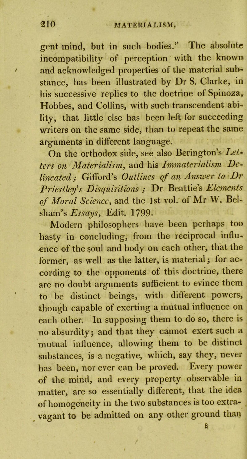 gent mind, but in such bodies.” The absolute incompatibility of perception with the known and acknowledged properties of the material sub- stance, has been illustrated by Dr S. Clarke, in his successive replies to the doctrine of Spinoza, Hobbes, and Collins, with such transcendent abi- lity, that little else has been left for succeeding writers on the same side, than to repeat the same arguments in different language. On the orthodox side, see also Berington’s Let- ters on Materialism, and his Ivimaterialism De- lineated j Gifford’s Outlines of an Answer to Dr Priestley's Disquisitions ; Dr Beattie’s Elements of Moral Science, and the 1st vol. of Mr W. Bel- sham’s Essays, Edit. 1799. Modern philosophers have been perhaps too hasty in concluding, from the reciprocal influ- ence of the soul and body on each other, that the former, as well as the latter, is material; for ac- cording to the opponents of this doctrine, there are no doubt arguments sufficient to evince them to be distinct beings, with different powers, though capable of exerting a mutual influence on each other. In supposing them to do so, there is no absurdity; and that they cannot exert such a mutual influence, allowing them to be distinct substances, is a negative, which, say they, never has been, nor ever can be proved. Every power of the mind, and every property observable in matter, are so essentially different, that the idea of homogeneity in the two substances is too extra- vagant to be admitted on any other ground than 8.