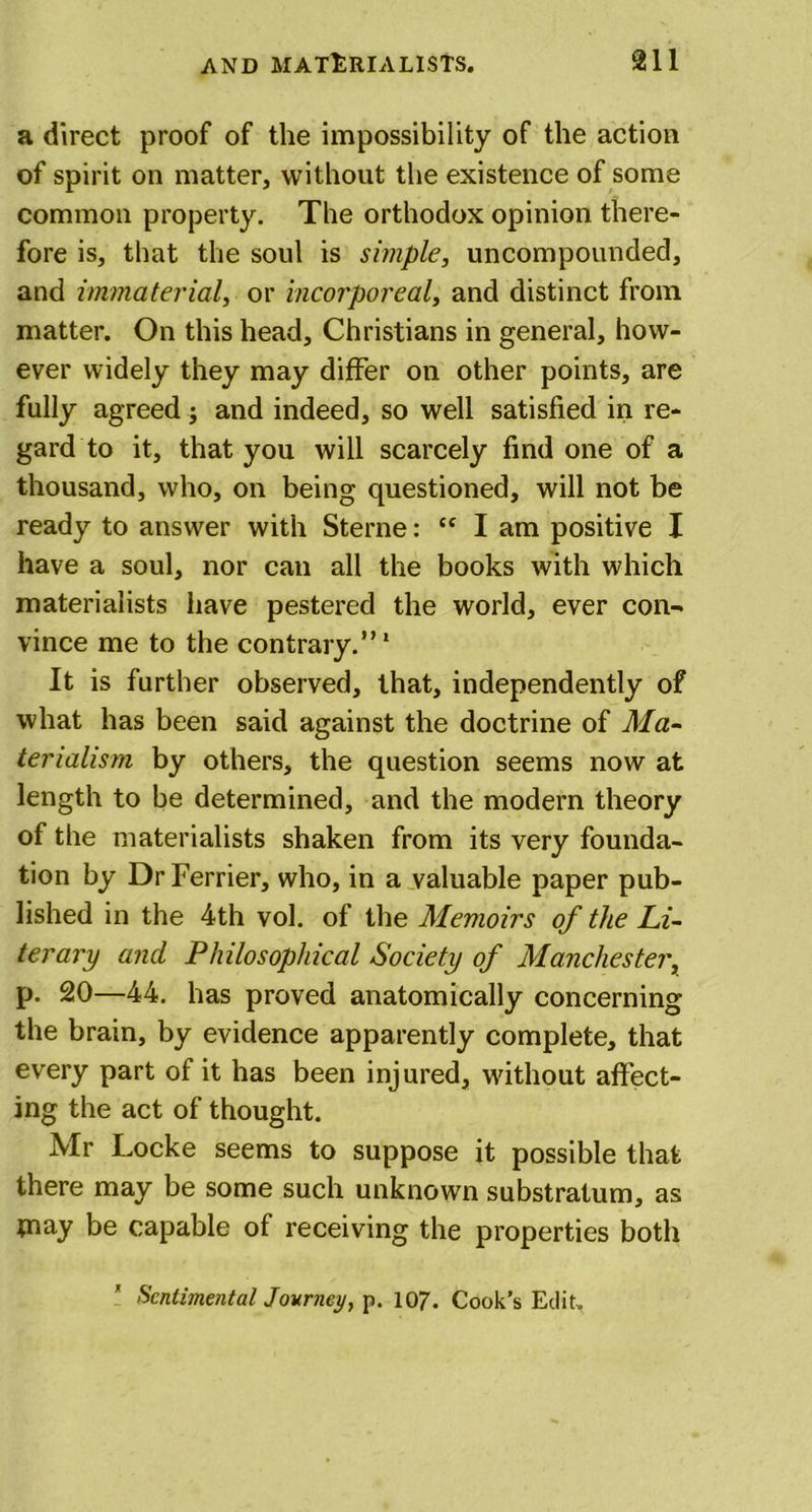 a direct proof of the impossibility of the action of spirit on matter, without the existence of some common property. The orthodox opinion there- fore is, that the soul is simple, uncompounded, and immaterial, or incorporeal, and distinct from matter. On this head, Christians in general, how- ever widely they may differ on other points, are fully agreed; and indeed, so well satisfied in re- gard to it, that you will scarcely find one of a thousand, who, on being questioned, will not be ready to answer with Sterne: tc I am positive X have a soul, nor can all the books with which materialists have pestered the world, ever con- vince me to the contrary.”1 It is further observed, that, independently of what has been said against the doctrine of Ma- terialism by others, the question seems now at length to be determined, and the modern theory of the materialists shaken from its very founda- tion by DrFerrier, who, in a valuable paper pub- lished in the 4th vol. of the Memoirs of the Li- terary and Philosophical Society of Manchester, p. 20—44. has proved anatomically concerning the brain, by evidence apparently complete, that every part of it has been injured, without affect- ing the act of thought. Mr Locke seems to suppose it possible that there may be some such unknown substratum, as piay be capable of receiving the properties both Sentimental Journey, p. 107. Cook’s Edit.