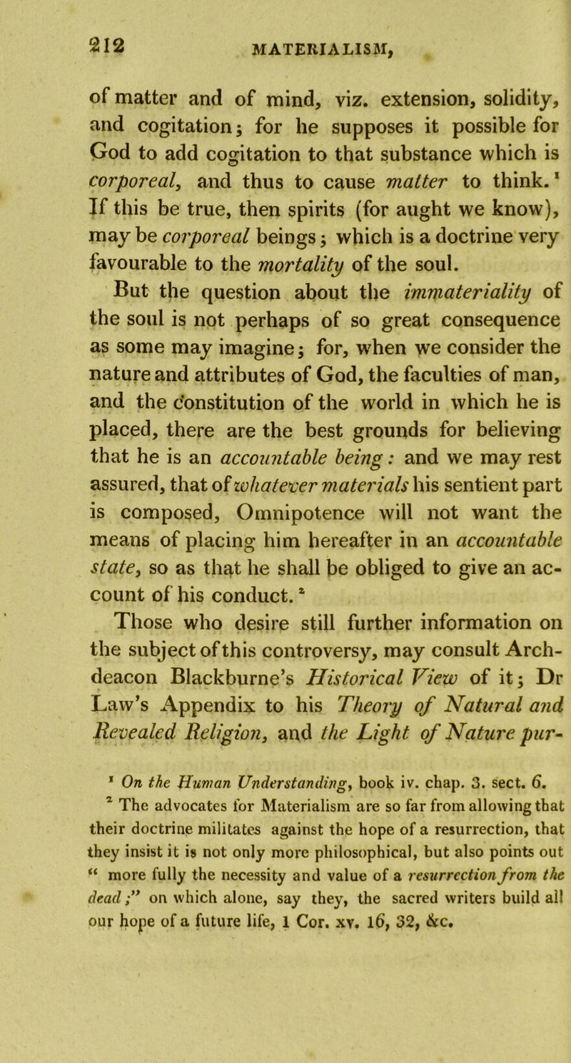 of matter and of mind, viz. extension, solidity, and cogitation; for he supposes it possible for God to add cogitation to that substance which is corporeal, and thus to cause matter to think.1 2 * If this be true, then spirits (for aught we know), may be corporeal beings ; which is a doctrine very favourable to the mortality of the soul. But the question about the immateriality of the soul is not perhaps of so great consequence as some may imagine; for, when we consider the nature and attributes of God, the faculties of man, and the constitution of the world in which he is placed, there are the best grounds for believing that he is an accountable being: and we may rest assured, that of whatever materials his sentient part is composed, Omnipotence will not want the means of placing him hereafter in an accountable state, so as that he shall be obliged to give an ac- count of his conduct.4 Those who desire still further information on the subject of this controversy, may consult Arch- deacon Blackburne’s Historical View of it; Dr Law’s Appendix to his Theory of Natural and Revealed Religion, and the Light of Nature pur- 1 On the Human Understanding, book iv. chap. 3. sect. 6. 2 The advocates for Materialism are so far from allowing that their doctrine militates against the hope of a resurrection, that they insist it is not only more philosophical, but also points out “ more fully the necessity and value of a resurrection from the dead;” on which alone, say they, the sacred writers build all our hope of a future life, 1 Cor. xv. 16, 32, &amp;c.