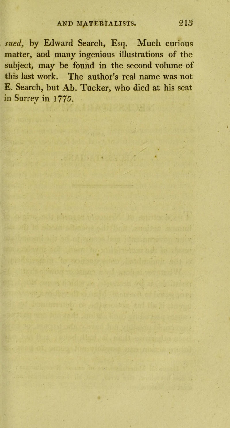 sued, by Edward Search, Esq. Much curious matter, and many ingenious illustrations of the subject, may be found in the second volume of this last work. The author’s real name was not E. Search, but Ab. Tucker, who died at his seat in Surrey in 177-5.