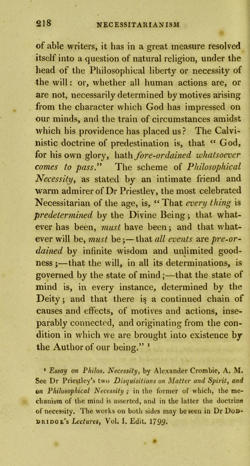 of able writers, it has in a great measure resolved itself into a question of natural religion, under the head of the Philosophical liberty or necessity of the will: or, whether all human actions are, or are not, necessarily determined by motives arising from the character which God has impressed on our minds, and the train of circumstances amidst which his providence has placed us? The Calvi- nistic doctrine of predestination is, that “ God, for his own glory, hath fore-ordained whatsoever comes to pass .” The scheme of Philosophical Necessity, as stated by an intimate friend and warm admirer of Dr Priestley, the most celebrated Necessitarian of the age, is, “ That every thing is predetermined by the Divine Being; that what- ever has been, must have been; and that what- ever will be, must be;—that all events are pre-or- dained by infinite wisdom and unlimited good- ness ;—that the will, in all its determinations, is governed by the state of mind;—that the state of mind is, in every instance, determined by the Deity; and that there is a continued chain of causes and effects, of motives and actions, inse- parably connected, and originating from the con- dition in which we are brought into existence by the Author of our being.” 1 * Essay on Philos. Necessity, by Alexander Crombie, A. M. See Dr Priestley’s two Disquisitions on Matter and Spirit, and m Philosophical Necessity ; in the former of which, the me- chanism of the mind is asserted, and in the latter the doctrine of necessity. The works on both sides may be seen in Dr Dod- dridge's Lectures, Vol. I. Edit. 1799.