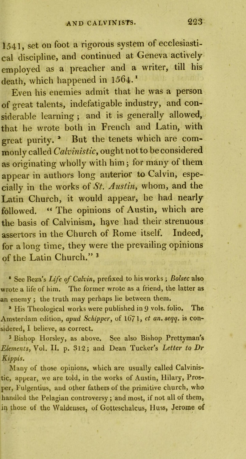 1541, set on foot a rigorous system of ecclesiasti- cal discipline, and continued at Geneva actively employed as a preacher and a writer, till his death, which happened in 1564.1 * Even his enemies admit that he was a person of great talents, indefatigable industry, and con- siderable learning ; and it is generally allowed, that he wrote both in French and Latin, with great purity. * But the tenets which are com- monly called Calvinistict ought not to be considered as originating wholly with him; for many of them appear in authors long anterior to Calvin, espe- cially in the works of St. Austin, whom, and the Latin Church, it would appear, he had nearly- followed. “ The opinions of Austin, which are the basis of Calvinism, h^ve had their strenuous assertors in the Church of Rome itself. Indeed, for a long time, they were the prevailing opinions of the Latin Church.” 3 1 Sec Beza’s Life of Calvin, prefixed to his works ; Bolsec also wrote a life of him. The former wrote as a friend, the latter as an enemy ; the truth may perhaps lie between them. * His Theological works were published in 9 vols. folio. The Amsterdam edition, apud Schipper, of 1071, e* an.seqq. is con- sidered, I believe, as correct. 3 Bishop Horsley, as above. See also Bishop Prettyman’s Elements, Vol. II. p. 312; and Dean Tucker’s Letter to Dr Kippis. Many of those opinions, which are usually called Calvinis- tic, appear, w'e are told, in the works of Austin, Hilary, Pros- per, Fulgentius, and other fathers of the primitive church, who handled the Pelagian controversy ; and most, if not all of them, in those of the Waldenses, of Gotteschalcus, Huss, Jerome of