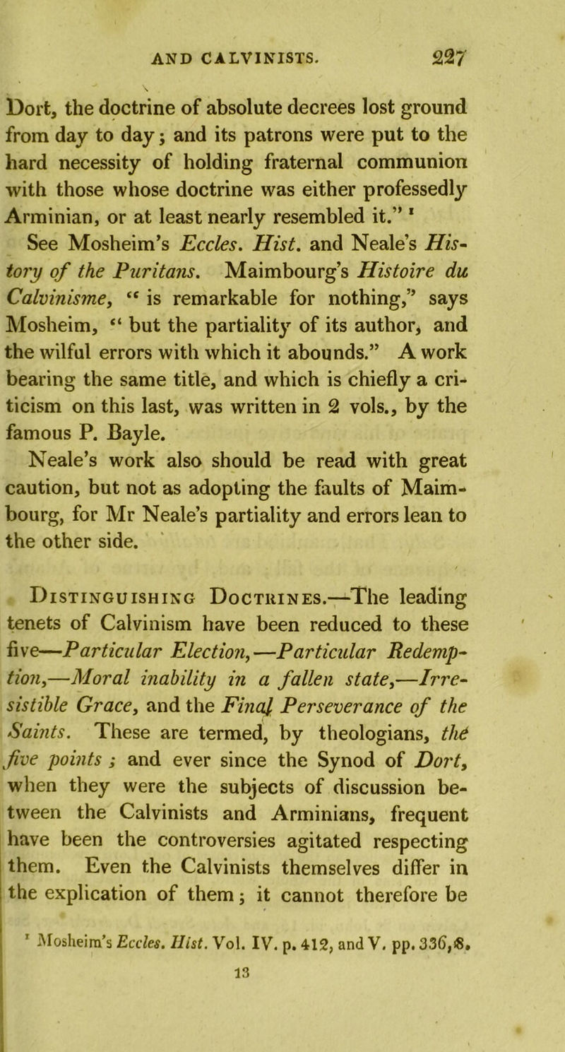 Dort, the doctrine of absolute decrees lost ground from day to day; and its patrons were put to the hard necessity of holding fraternal communion with those whose doctrine was either professedly Arminian, or at least nearly resembled it.” 1 See Mosheim’s Eccles. Hist, and Neale’s His- tory of the Puritans. Maimbourg’s Histoire du, Calvinisme, “ is remarkable for nothing,” says Mosheim, “ but the partiality of its author* and the wilful errors with which it abounds.” A work bearing the same title, and which is chiefly a cri- ticism on this last, was written in 2 vols., by the famous P. Bayle. Neale’s work also should be read with great caution, but not as adopting the faults of Maim- bourg, for Mr Neale’s partiality and errors lean to the other side. Distinguishing Doctrines.—The leading tenets of Calvinism have been reduced to these five—Particular Election,—Particular Redemp- tion,—Moral inability in a fallen state,—Irre- sistible Grace, and the Final Perseverance of the Saints. These are termed, by theologians, the five points ; and ever since the Synod of Dort, when they were the subjects of discussion be- tween the Calvinists and Arminians, frequent have been the controversies agitated respecting them. Even the Calvinists themselves differ in the explication of them; it cannot therefore be ’ Mosheim’s Eccles. Ilist. Vol. IV. p. 412, and V. pp, 336,i8. 13