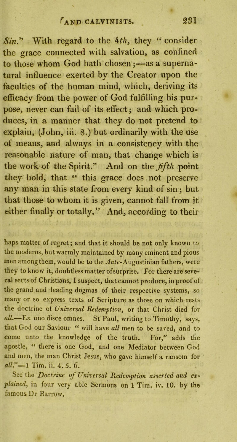 Sin'* With regard to the 4th, they “ consider the grace connected with salvation, as confined to those whom God hath chosen;—as a superna- tural influence exerted by the Creator upon the faculties of the human mind, which, deriving its efficacy from the power of God fulfilling his pur- pose, never can fail of its effect; and which pro- duces, in a manner that they do not pretend to explain, (John, iii. 8.) but ordinarily with the use of means, and always in a consistency with the reasonable nature of man, that change which is the work of the Spirit.” And on the, fifth point they hold, that “ this grace does not preserve any man in this state from every kind of sin; but that those to whom it is given, cannot fall from it either finally or totally.” And, according to their haps matter of regret; and that it should be not only known to the moderns, but warmly maintained by many eminent and pious men amongthem, would be to the ^wfe-Augustinian fathers, were they to know it, doubtless matter ofsurprise. For there are seve- ral sects of Christians, I suspect, that cannot produce, in proof of the grand and leading dogmas of their respective systems, so many or so express texts of Scripture as those on which rests the doctrine ot Universal Redemption, or that Christ died for all.—Ex uno disce omnes. St Paul, writing to Timothy, says, that God our Saviour “ will have all men to be saved, and to come unto the knowledge of the truth. For,” adds the apostle, “ there is one God, and one Mediator between God and men, the man Christ Jesus, who gave himself a ransom for all.”—1 Tim. ii. 4. 5. 6. See the Doctrine of Universal Redemption asserted and ex- plained, in four very able Sermons on 1 Tim. iv. 10. by the famous Dr Barrow.