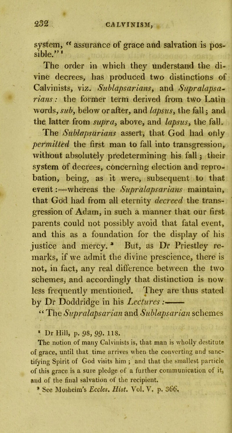 system, “ assurance of grace and salvation is pos- sible.” 1 The order in which they understand the di- vine decrees, has produced two distinctions of Calvinists, viz. Sublapsarians, and Supralapsa- rians: the former term derived from two Latin words, sub, below or after, and lapsus, the fall; and the latter from supra, above, and lapsus, the fall. The Sublapsarians assert, that God had only permitted the first man to fall into transgression, without absolutely predetermining his fall -, their system of decrees, concerning election and repro- bation, being, as it wrere, subsequent to that event:—whereas the Supralapsarians maintain, that God had from all eternity decreed the trans- gression of Adam, in such a manner that our first parents could not possibly avoid that fatal event, and this as a foundation for the display of his justice and mercy. * But, as Dr Priestley re- marks, if we admit the divine prescience, there is not, in fact, any real difference between the two schemes, and accordingly that distinction is now less frequently mentioned. They are thus stated by Dr Doddridge in his Lectures :■■■■ — “ The Supralapsarian and Sublapsarian schemes x Dr Hill, p. 98, 99- 11S. The notion of many Calvinists is, that man is wholly destitute of grace, until that time arrives when the converting and sanc- tifying Spirit of God visits him ; and that the smallest particle of this grace is a sure pledge of a further communication of it, and of the final salvation of the recipient. * See Mosheim’s Eccles. Hist. Vol. V. p. 366'.