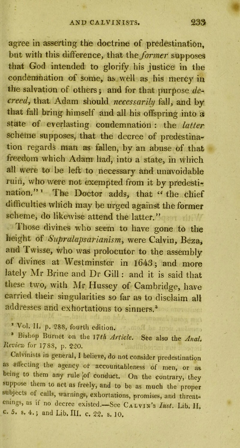 agree in asserting the doctrine of predestination, but with this difference, that the former supposes that God intended to glorify his justice in the condemnation of some, as well as his mercy in the salvation of others and for that purpose de- creed, that Adam should necessarily fall, and by that fall bring himself and all his offspring into a state of everlasting condemnation : the latter scheme supposes, that the decree of predestina- tion regards man as fallen, by an abuse of that freedom which Adam had, into a state, in which all were to be left to necessary and unavoidable ruin, who were not exempted from it by predesti- nation.” 1 * * * * * The Doctor adds, that “ the chief difficulties which may be urged against the former scheme, do likewise attend the latter.” Those divines w7ho seem to have gone to the height of Supralapsarianism, were Calvin, Beza, and Twisse, who was prolocutor to the assembly of divines at Westminster in 1643; and more lately Mr Brine and Dr Gill: and it is said that these two, with Mr Hussey of Cambridge, have carried their singularities so far as to disclaim all addresses and exhortations to sinners.* 1 Vol. II. p. 288, fourth edition. * Bishop Burnet on the ljth Article. See also the Anal. Review for 1788, p. 220. Calvinists in general, I believe, do not consider predestination as affecting the agency or accountableness of men, or as being to them any rule [of conduct. On the contrary, they suppose them to act as freely, and to be as much the proper subjects of calls, warnings, exhortations, promises, and tlireat- emngs, as if no decree existed.—See Calvin's Inst. Lib. II. c. 5. s. 4.; and Lib. III. c. 22. s. 10.