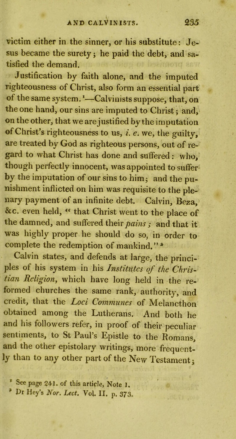 victim either in the sinner, or his substitute: Je- sus became the surety; he paid the debt, and sa- tisfied the demand. Justification by faith alone, and the imputed righteousness of Christ, also form an essential part of the same system.1—Calvinists suppose, that, on the one hand, our sins are imputed to Christ; and, on the other, that we arejustified by the imputation of Christ’s righteousness to us, i. e. we, the guilty, are treated by God as righteous persons, out of re- gard to what Christ has done and suffered: who, though perfectly innocent, was appointed to suffer by the imputation of our sins to him; and the pu- nishment inflicted on him was requisite to the ple- nary payment of an infinite debt. Calvin, Beza, &amp;c. even held, “ that Christ went to the place of the damned, and suffered their pains ; and that it was highly proper he should do so, in order to complete the redemption of mankind.”* Calvin states, and defends at large, the princi- ples of his system in his Institutes of the Chris- tian Religion, which have long held in the re- formed churches the same rank, authority, and credit, that the Loci Communes of Melancthon obtained among the Lutherans. And both he and his followers refer, in proof of their peculiar sentiments, to St Paul s Epistle to the Romans, and the other epistolary writings, more frequent- ly than to any other part of the New Testament; See page $41. of this article, Note 1. * Pr Iley’s Nor. Led. Vof. II. p. 373.