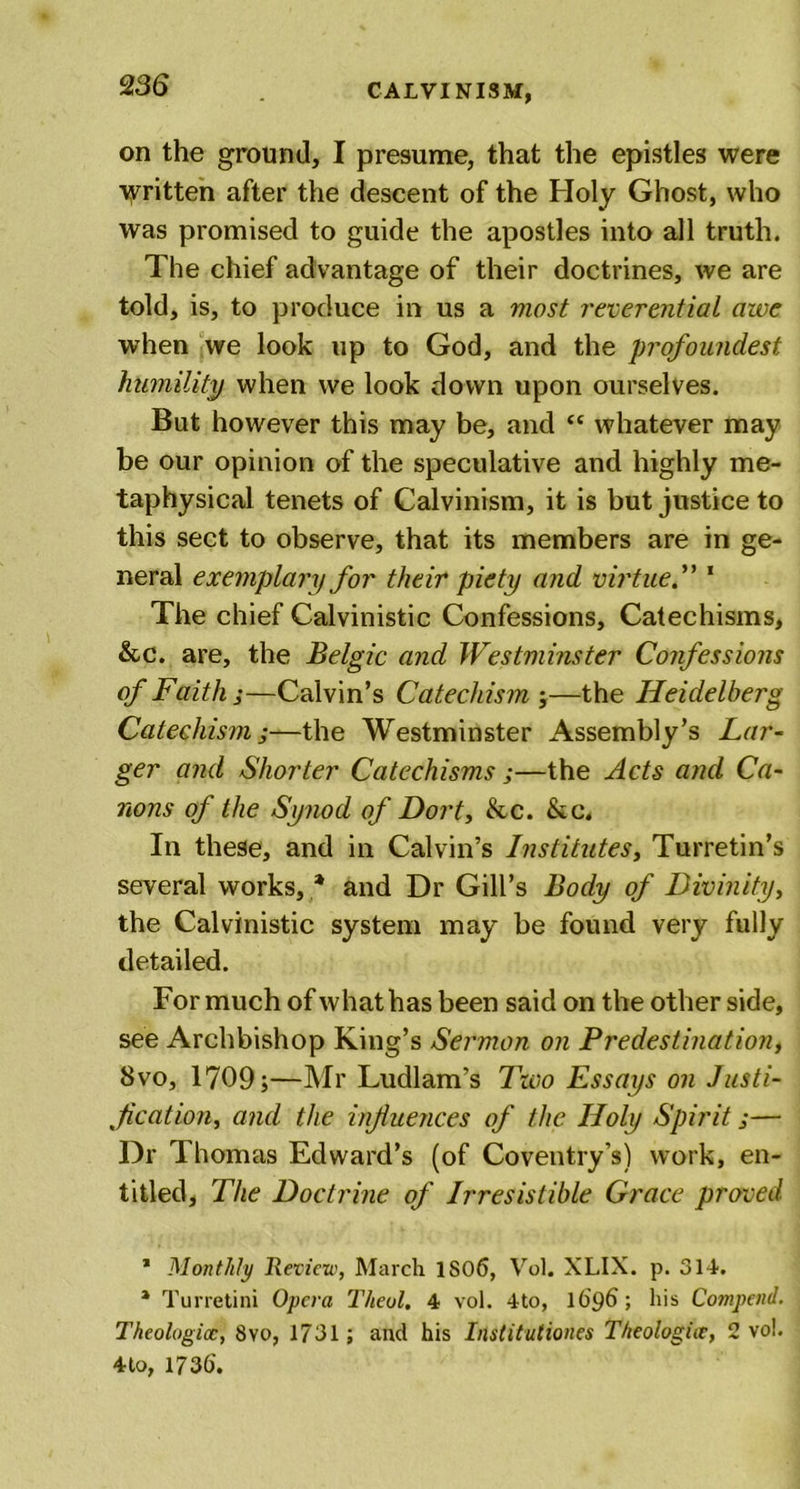on the ground, I presume, that the epistles were written after the descent of the Holy Ghost, who was promised to guide the apostles into all truth. The chief advantage of their doctrines, we are told, is, to produce in us a most reverential awe when we look up to God, and the profoundest humility when we look down upon ourselves. But however this may be, and &lt;c whatever may be our opinion of the speculative and highly me- taphysical tenets of Calvinism, it is but justice to this sect to observe, that its members are in ge- neral exemplary for their piety and virtue1 * * 4 The chief Calvinistic Confessions, Catechisms, &amp;c. are, the Belgic and Westminster Confessions of Faith j—Calvin’s Catechism ;—the Heidelberg Catechism ,*—the Westminster Assembly’s Lar- ger and Shorter Catechisms ;—the Acts and Ca- nons of the Synod of Dort, &amp;c. &amp;c. In these, and in Calvin’s Institutes, Turretin’s several works, * and Dr Gill’s Body of Divinity, the Calvinistic system may be found very fully detailed. For much of what has been said on the other side, see Archbishop King’s Sermon on Predestination, 8vo, 1709;—Mr Ludlam’s Two Essays on Justi- f cation, and the influences of the Holy Spirit j— Dr Thomas Edward’s (of Coventry’s) work, en- titled, The Doctrine of Irresistible Grace proved 1 Monthly Review, March 1S06, Vol. XLIX. p. 314-. * Turretini Opera Theol. 4 vol. 4to, 1696; his Compend. Theologioc, 8vo, 1731; and his Institutiones Theologht, 2 vol. 4 to, 1736'.