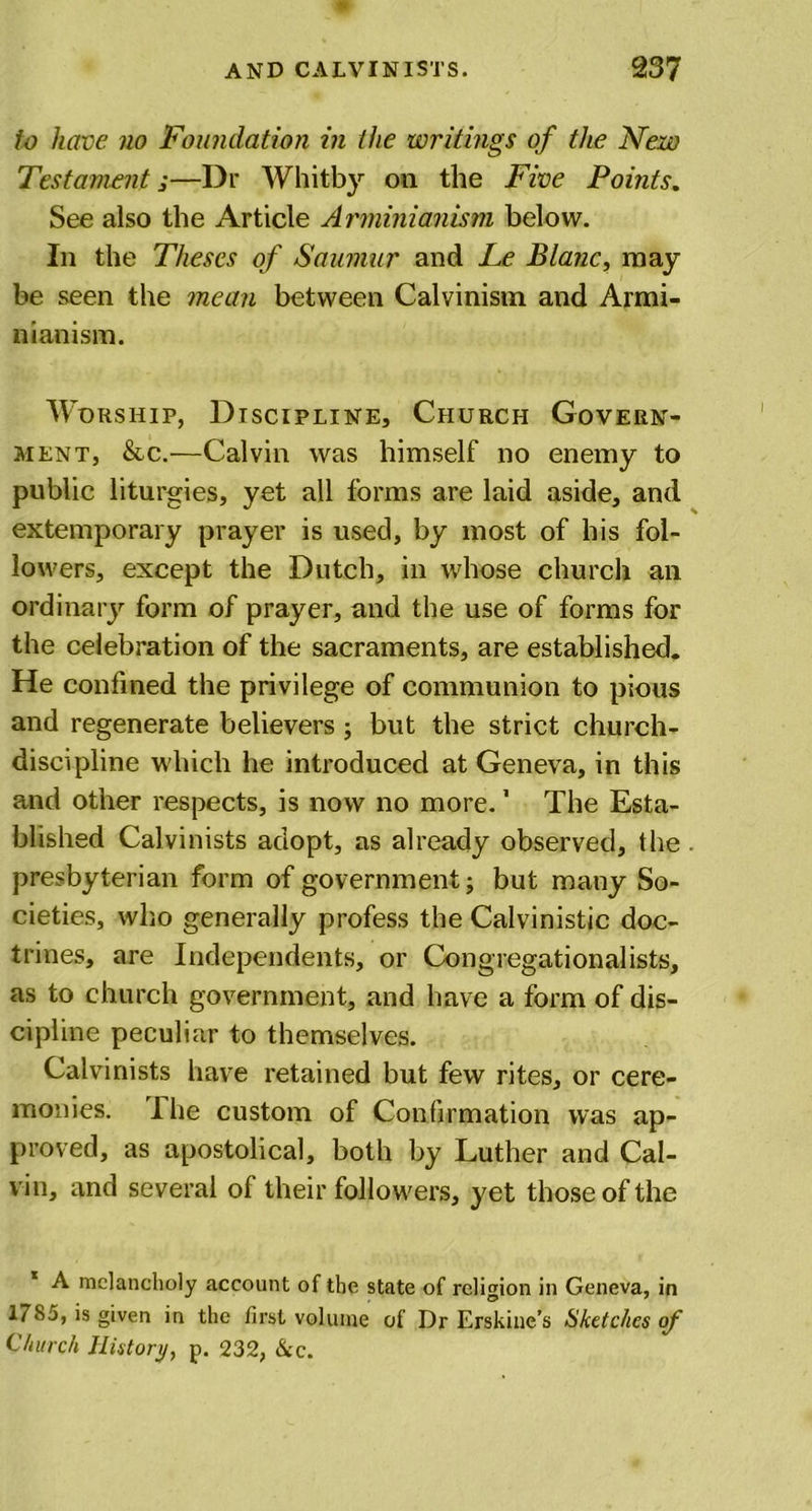 to have no Foundation in the writings of the New Testament j—Dr Whitby on the Five Points. See also the Article Arminianism below. In the Theses of Saumur and Le Blanc, may be seen the mean between Calvinism and Armi- nianism. Worship, Discipline, Church Govern- ment, &amp;c.—Calvin was himself no enemy to public liturgies, yet all forms are laid aside, and extemporary prayer is used, by most of his fol- lowers, except the Dutch, in whose church an ordinary form of prayer, and the use of forms for the celebration of the sacraments, are established. He confined the privilege of communion to pious and regenerate believers ; but the strict church- discipline which he introduced at Geneva, in this and other respects, is now no more.1 The Esta- blished Calvinists adopt, as already observed, the presbyterian form of government; but many So- cieties, who generally profess the Calvinistic doc- trines, are Independents, or Congregationalists, as to church government, and have a form of dis- cipline peculiar to themselves. Calvinists have retained but few rites, or cere- monies. Hie custom of Confirmation was ap- proved, as apostolical, both by Luther and Cal- vin, and several of their followers, yet those of the A melancholy account of the state of religion in Geneva, in 17S5, is given in the first volume of Dr Erskine’s Sketches of Church History, p. 232, &amp;c.