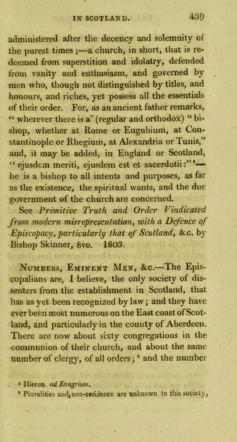 administered after the decency and solemnity of the purest times ;—a church, in short, that is re- deemed from superstition and idolatry, defended from vanity and enthusiasm, and governed by men who, though not distinguished by titles, and honours, and riches, yet possess all the essentials of their order. For, as an ancient father remarks, “ wherever there is a” (regular and orthodox) “ bi- shop, whether at Rome or Eugubium, at Con- stantinople or Rhegium, at Alexandria or Tunis,” and, it may be added, in England or Scotland, “ ejusdem meriti, ejusdem est et sacerdotii- he is a bishop to all intents and purposes, as far as the existence, the spiritual wants, and the due government of the church are concerned. See Primitive Truth and Order Vindicated from modern misrepresentation, with a Defence of Episcopacy, particularly that of Scotland, &amp;c. by Bishop Skinner, 8vo. 1803. Numbers, Eminent Men, &amp;c.—The Epis- copalians are, I believe, the only society of dis- senters from the establishment in Scotland, that has as yet been recognized by law; and they have ever been most numerous on the East coast of Scot- land, and particularly in the county of Aberdeen. There are now about sixty congregations in the communion of their church, and about the same number of clergy, of all orders; * and the number * Hieron. ad Evagrium. * Pluralities andjnon-residence are unknown to this society,