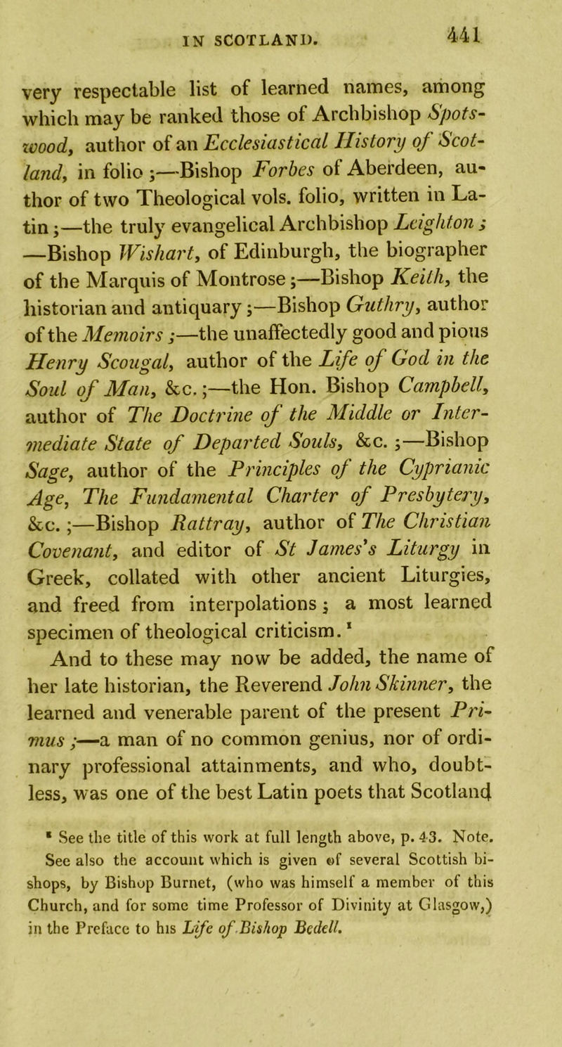 very respectable list of learned names, among which may be ranked those of Archbishop Spots- wood, author of an Ecclesiastical History of Scot- land, in folio 5—Bishop Forbes of Aberdeen, au- thor of two Theological vols. folio, written in La- tin j— the truly evangelical Archbishop Leighton s —Bishop Wishart, of Edinburgh, the biographer of the Marquis of Montrose;—Bishop Keith, the historian and antiquary;—Bishop Guthry, author of the Memoirs ;—the unaffectedly good and pious Henry Scougal, author of the Life of God in the Soul of Man, &amp;c.the Hon. Bishop Campbell, author of The Doctrine of the Middle or Inter- mediate State of Departed Souls, &amp;c. ;—Bishop Sage, author of the Principles of the Cyprianic Age, The Fundamental Charter of Presbytery, &amp;c.;—Bishop Rattray, author of The Christian Covenant, and editor of St James's Liturgy in Greek, collated with other ancient Liturgies, and freed from interpolations -3 a most learned specimen of theological criticism.1 And to these may now be added, the name of her late historian, the Reverend John Skinner, the learned and venerable parent of the present Pri- mus ;—a man of no common genius, nor of ordi- nary professional attainments, and who, doubt- less, was one of the best Latin poets that Scotland * See the title of this work at full length above, p. 4 3. Note. See also the account which is given of several Scottish bi- shops, by Bishop Burnet, (who was himself a member of this Church, and for some time Professor of Divinity at Glasgow,) in the Preface to his Life of Bishop Bedell.