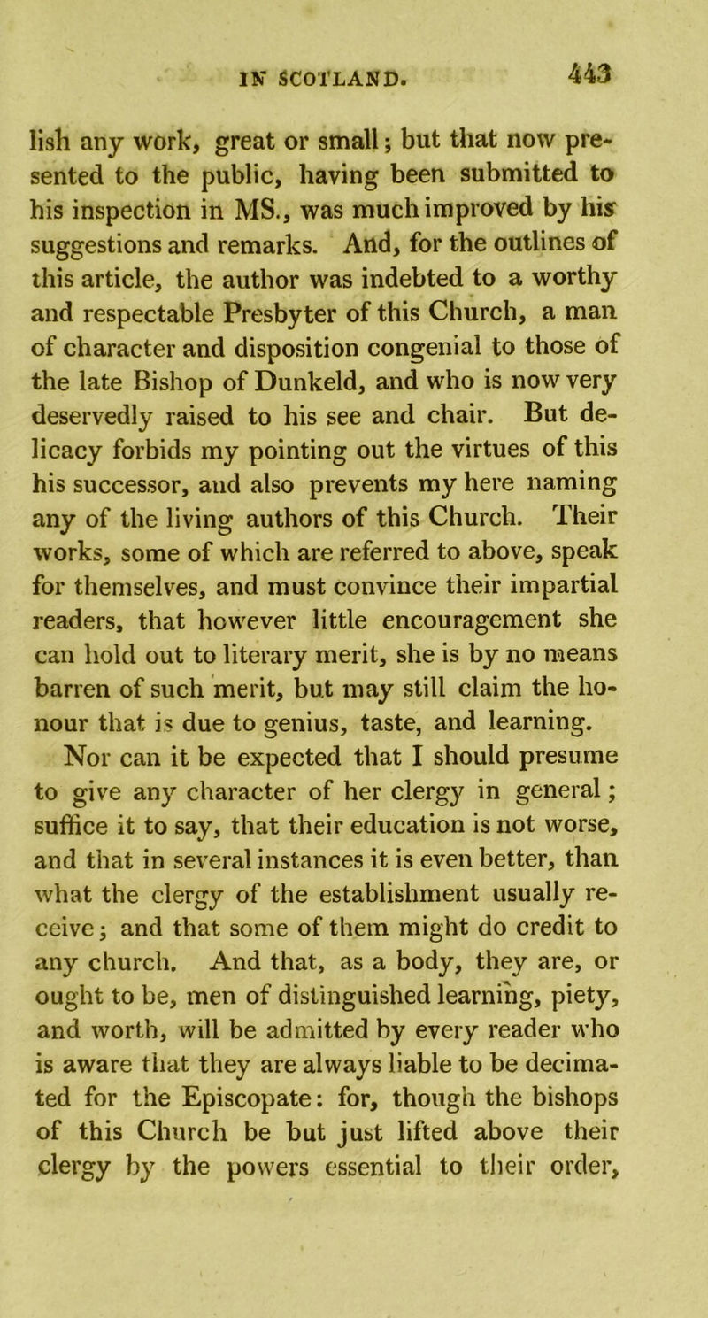lish any work, great or small; but that now pre- sented to the public, having been submitted to his inspection in MS., was much improved by his suggestions and remarks. And, for the outlines of this article, the author was indebted to a worthy and respectable Presbyter of this Church, a man of character and disposition congenial to those of the late Bishop of Dunkeld, and who is now very deservedly raised to his see and chair. But de- licacy forbids my pointing out the virtues of this his successor, and also prevents my here naming any of the living authors of this Church. Their works, some of which are referred to above, speak for themselves, and must convince their impartial readers, that however little encouragement she can hold out to literary merit, she is by no means barren of such merit, but may still claim the ho- nour that is due to genius, taste, and learning. Nor can it be expected that I should presume to give any character of her clergy in general; suffice it to say, that their education is not worse, and that in several instances it is even better, than what the clergy of the establishment usually re- ceive ; and that some of them might do credit to any church. And that, as a body, they are, or ought to be, men of distinguished learning, piety, and worth, will be admitted by every reader who is aware that they are always liable to be decima- ted for the Episcopate: for, though the bishops of this Church be but just lifted above their clergy by the powers essential to their order.
