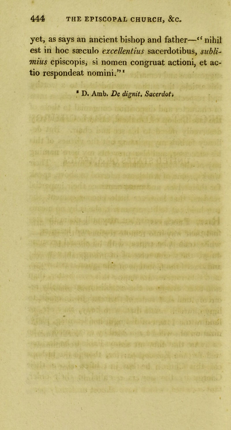 yet, as says an ancient bishop and father—“ nihil est in hoc saeculo excellentius sacerdotibus, subli- mius episcopis, si nomen congruat actioni, et ac- tio respondeat nomini.”1 * D. Amb. De dignit. Sacerdot.