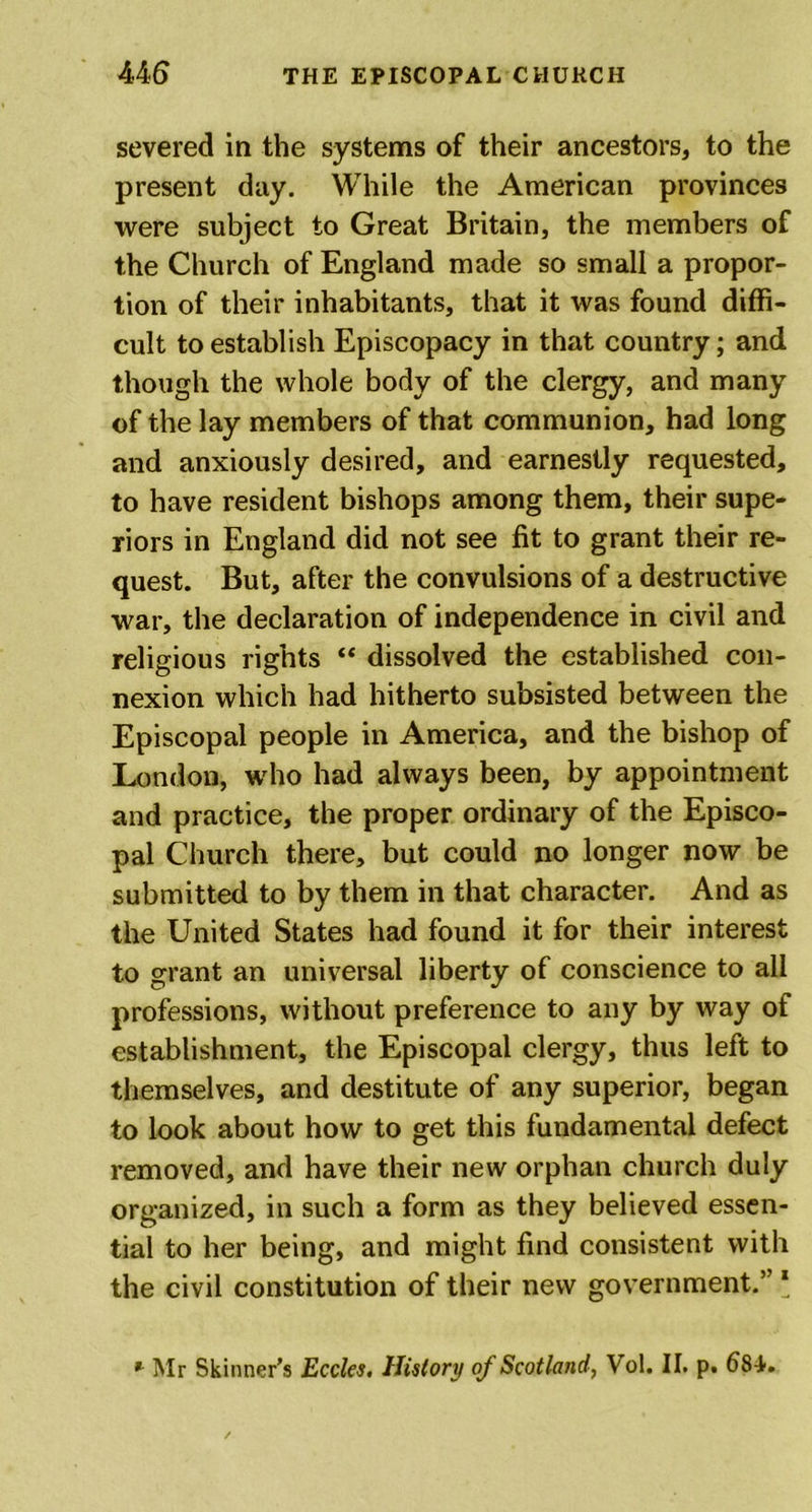 severed in the systems of their ancestors, to the present day. While the American provinces were subject to Great Britain, the members of the Church of England made so small a propor- tion of their inhabitants, that it was found diffi- cult to establish Episcopacy in that country; and though the whole body of the clergy, and many of the lay members of that communion, had long and anxiously desired, and earnestly requested, to have resident bishops among them, their supe- riors in England did not see fit to grant their re- quest. But, after the convulsions of a destructive war, the declaration of independence in civil and religious rights “ dissolved the established con- nexion which had hitherto subsisted between the Episcopal people in America, and the bishop of London, who had always been, by appointment and practice, the proper ordinary of the Episco- pal Church there, but could no longer now be submitted to by them in that character. And as the United States had found it for their interest to grant an universal liberty of conscience to all professions, without preference to any by way of establishment, the Episcopal clergy, thus left to themselves, and destitute of any superior, began to look about how to get this fundamental defect removed, and have their new orphan church duly organized, in such a form as they believed essen- tial to her being, and might find consistent with the civil constitution of their new government.” ‘