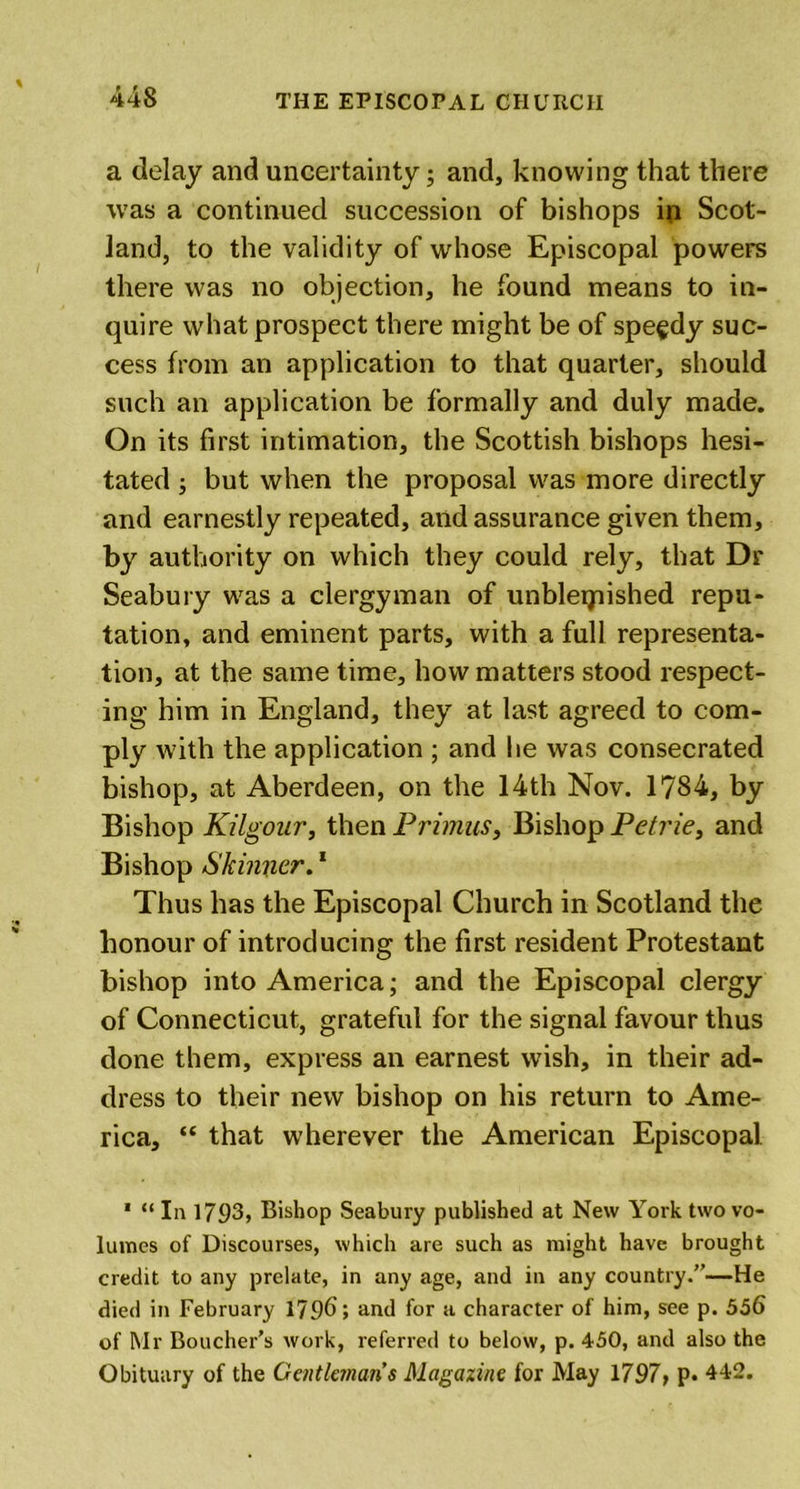 a delay and uncertainty; and, knowing that there was a continued succession of bishops ip Scot- land, to the validity of whose Episcopal powers there was no objection, he found means to in- quire what prospect there might be of speedy suc- cess from an application to that quarter, should such an application be formally and duly made. On its first intimation, the Scottish bishops hesi- tated ; but when the proposal was more directly and earnestly repeated, and assurance given them, by authority on which they could rely, that Dr Seabury was a clergyman of unbleijnished repu- tation, and eminent parts, with a full representa- tion, at the same time, how matters stood respect- ing him in England, they at last agreed to com- ply with the application ; and he was consecrated bishop, at Aberdeen, on the 14th Nov. 1784, by Bishop Kilgour, then Primus, Bishop Petrie, and Bishop Skinner.1 Thus has the Episcopal Church in Scotland the honour of introducing the first resident Protestant bishop into America; and the Episcopal clergy of Connecticut, grateful for the signal favour thus done them, express an earnest wish, in their ad- dress to their new bishop on his return to Ame- rica, “ that wherever the American Episcopal 1 “ In 1793, Bishop Seabury published at New York two vo- lumes of Discourses, which are such as might have brought credit to any prelate, in any age, and in any country.”—He died in February 1796; and for a character of him, see p. 556 of Mr Boucher’s work, referred to below, p. 450, and also the Obituary of the Gentlemans Magazine for May 1797, p. 442.