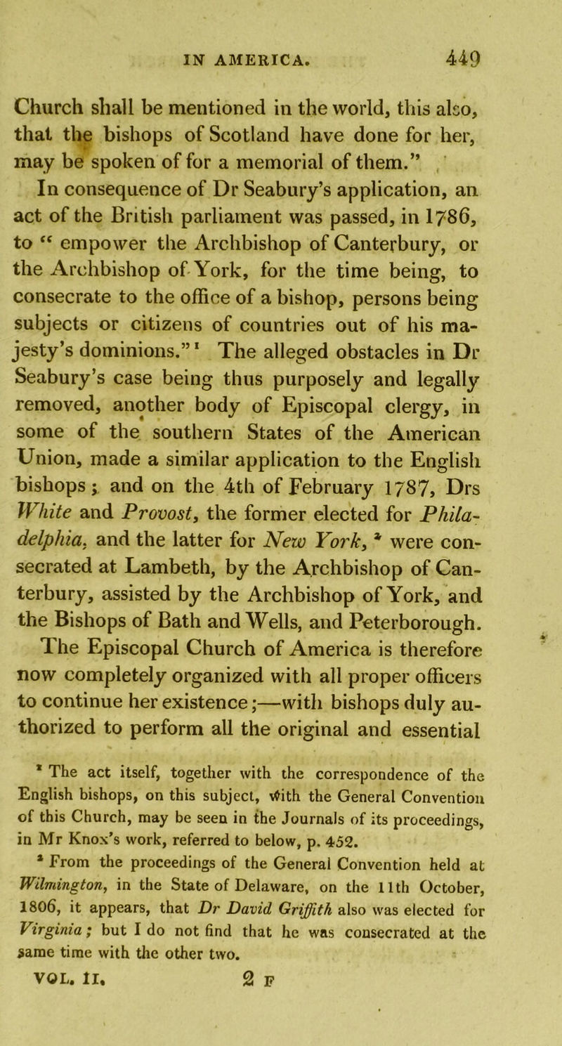 Church shall be mentioned in the world, this also, that the bishops of Scotland have done for her, may be spoken of for a memorial of them.” In consequence of Dr Seabury’s application, an act of the British parliament was passed, in 1786, to “ empower the Archbishop of Canterbury, or the Archbishop of York, for the time being, to consecrate to the office of a bishop, persons being subjects or citizens of countries out of his ma- jesty’s dominions.”1 The alleged obstacles in Dr Seabury’s case being thus purposely and legally removed, another body of Episcopal clergy, in some of the southern States of the American Union, made a similar application to the English bishops; and on the 4th of February 1787, Drs White and Provost, the former elected for Phila- delphia. and the latter for New York, * were con- secrated at Lambeth, by the Archbishop of Can- terbury, assisted by the Archbishop of York, and the Bishops of Bath and Wells, and Peterborough. 1 he Episcopal Church of America is therefore now completely organized with all proper officers to continue her existence;—with bishops duly au- thorized to perform all the original and essential * The act itself, together with the correspondence of the English bishops, on this subject, With the General Convention of this Church, may be seen in the Journals of its proceedings, in Mr Knox’s work, referred to below, p. 452. * From the proceedings of the General Convention held at Wilmington, in the State of Delaware, on the 11th October, 1806, it appears, that Dr David Griffith also was elected for Virginia; but I do not find that he was consecrated at the same time with the other two. VOL. II. 2 F