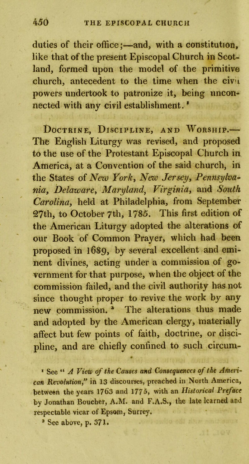 duties of their office;—and, with a constitution, like that of the present Episcopal Church in Scot- land, formed upon the model of the primitive church, antecedent to the time when the civu powers undertook to patronize it, being uncon- nected with any civil establishment.1 Doctrine, Discipline, and Worship.— The English Liturgy was revised, and proposed to the use of the Protestant Episcopal Church in America, at a Convention of the said church, in the States of New York, New Jersey, Pennsylva- nia, Delaware, Maryland, Virginia, and South Carolina, held at Philadelphia, from September 27th, to October 7th, 1785. This first edition of the American Liturgy adopted the alterations of our Book of Common Prayer, which had been proposed in 1689, by several excellent and emi- nent divines, acting under a commission of go- vernment for that purpose, when the object of the commission failed, and the civil authority has not since thought proper to revive the work by any new commission. * The alterations thus made and adopted by the American clergy, materially affect but few points of faith, doctrine, or disci- pline, and are chiefly confined to such circum- 1 See “ A View of the Causes and, Consequences of the Ameri- can Revolution,” in 13 discourses, preached in North America, between the years 1763 and 1775, with an Historical Preface by Jonathan Boucher, A.M. and F.A.S., the late learned and respectable vicar of Epsom, Surrey. * See above, p. 371.