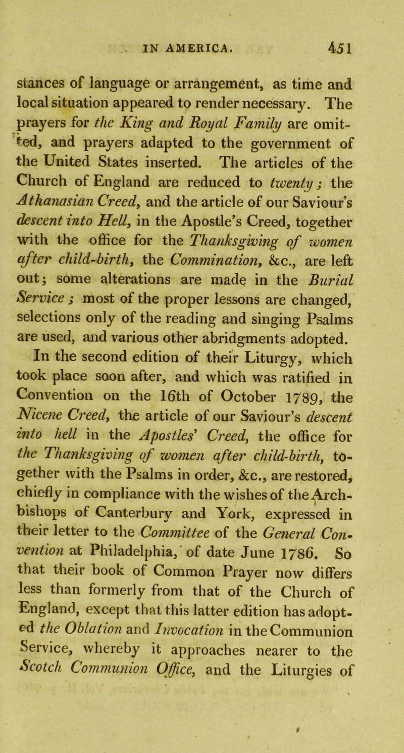 stances of language or arrangement, as time and local situation appeared to render necessary. The prayers for the King and Royal Family are omit- ted, and prayers adapted to the government of the United States inserted. The articles of the Church of England are reduced to twenty; the Athanasian Creed, and the article of our Saviour s descent into Hell, in the Apostle’s Creed, together with the office for the Thanksgiving of women after child-birth, the Commutation, &amp;c., are left out; some alterations are made in the Burial Service ; most of the proper lessons are changed, selections only of the reading and singing Psalms are used, and various other abridgments adopted. In the second edition of their Liturgy, which took place soon after, and which was ratified in Convention on the 16th of October 1789, the Nicene Creed, the article of our Saviour’s descent into hell in the Apostles' Creed, the office for the Thanksgiving of women after child-birth, to- gether with the Psalms in order, &amp;c., are restored* chiefly in compliance with the wishes of the Arch- bishops of Canterbury and York, expressed in their letter to the Committee of the General Con- vention at Philadelphia,'of date June 1786. So that their book of Common Prayer now differs less than formerly from that of the Church of England, except that this latter edition has adopt- ed the Oblation and Invocation in the Communion Service, whereby it approaches nearer to the Scotch Communion Office,, and the Liturgies of