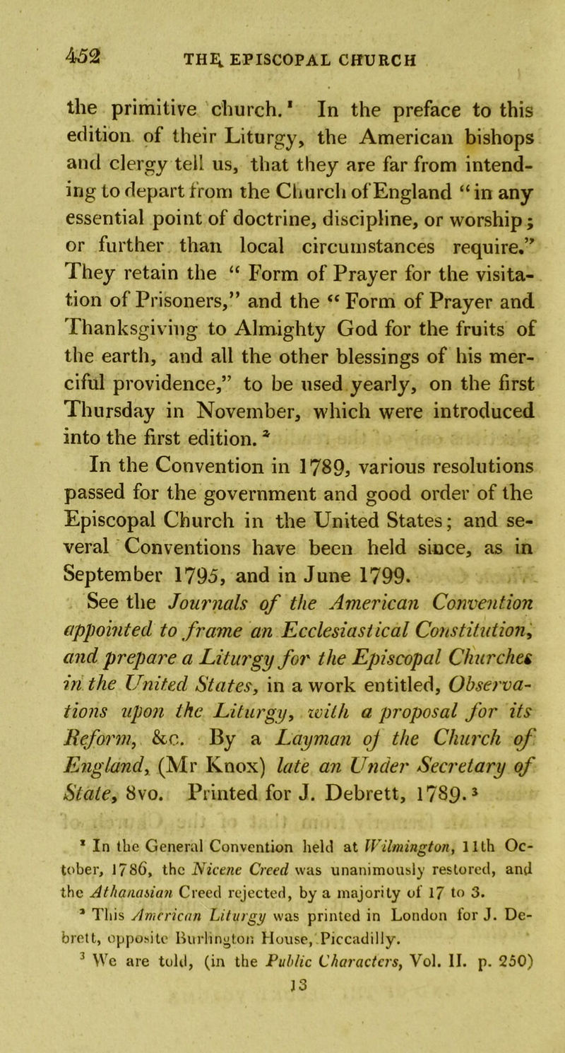 the primitive church. * In the preface to this edition of their Liturgy, the American bishops and clergy tell us, that they are far from intend- ing to depart from the Church of England “ in any essential point of doctrine, discipline, or worship; or further than local circumstances require.” They retain the “ Form of Prayer for the visita- tion of Prisoners,” and the “ Form of Prayer and Thanksgiving to Almighty God for the fruits of the earth, and all the other blessings of his mer- ciful providence,” to be used yearly, on the first Thursday in November, which were introduced into the first edition. * In the Convention in 1789, various resolutions passed for the government and good order of the Episcopal Church in the United States; and se- veral Conventions have been held since, as in September 1795, and in June 1799. See the Journals of the American Convention appointed to frame an Ecclesiastical Constitution, and prepare a Liturgy for the Episcopal Churches in the United States, in a work entitled. Observa- tions upon the Liturgy, zvith a proposal for its Reform, &amp;c. By a Layman oj the Church of England, (Mr Knox) late an Under Secretary of Stale, 8vo. Printed for J. Debrett, 1789*5 * In (he General Convention held at Wilmington, 11th Oc- tober, 1786, the Nicene Creed was unanimously restored, and the Athanasian Creed rejected, by a majority of 17 to 3. 1 This American Liturgy was printed in London for J. De- brett, opposite Burlington House, Piccadilly. 3 We are told, (in the Public Characters, Vol. II. p. 250) J 3