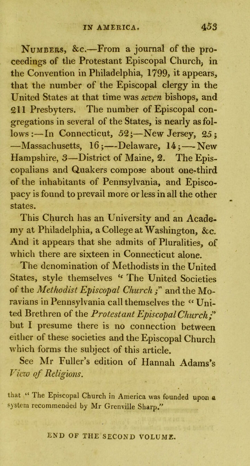Numbers, &amp;c.—From a journal of the pro- ceedings of the Protestant Episcopal Church, in the Convention in Philadelphia, 1799, it appears, that the number of the Episcopal clergy in the United States at that time was seven bishops, and 211 Presbyters. The number of Episcopal con- gregations in several of the States, is nearly as fol- lows :—In Connecticut, 52 ;—New Jersey, 25; —Massachusetts, 16;—Delaware, 14; — New Hampshire, 3—District of Maine, 2. The Epis- copalians and Quakers compose about one-third of the inhabitants of Pennsylvania, and Episco- pacy is found to prevail more or less in all the other states. This Church has an University and an Acade- my at Philadelphia, a College at Washington, &amp;c. And it appears that she admits of Pluralities, of which there are sixteen in Connecticut alone. The denomination of Methodists in the United States, style themselves “ The United Societies of the Methodist Episcopal Church and the Mo- ravians in Pennsylvania call themselves the Uni- ted Brethren of the Protestant Episcopal Church;' but I presume there is no connection between either of these societies and the Episcopal Church which forms the subject of this article. See Mr Fuller’s edition of Hannah Adams’s View of Religions. that “ The Episcopal Church in America was founded upon a system recommended by Mr Grenville Sharp. END OF THE SECOND VOLUME.