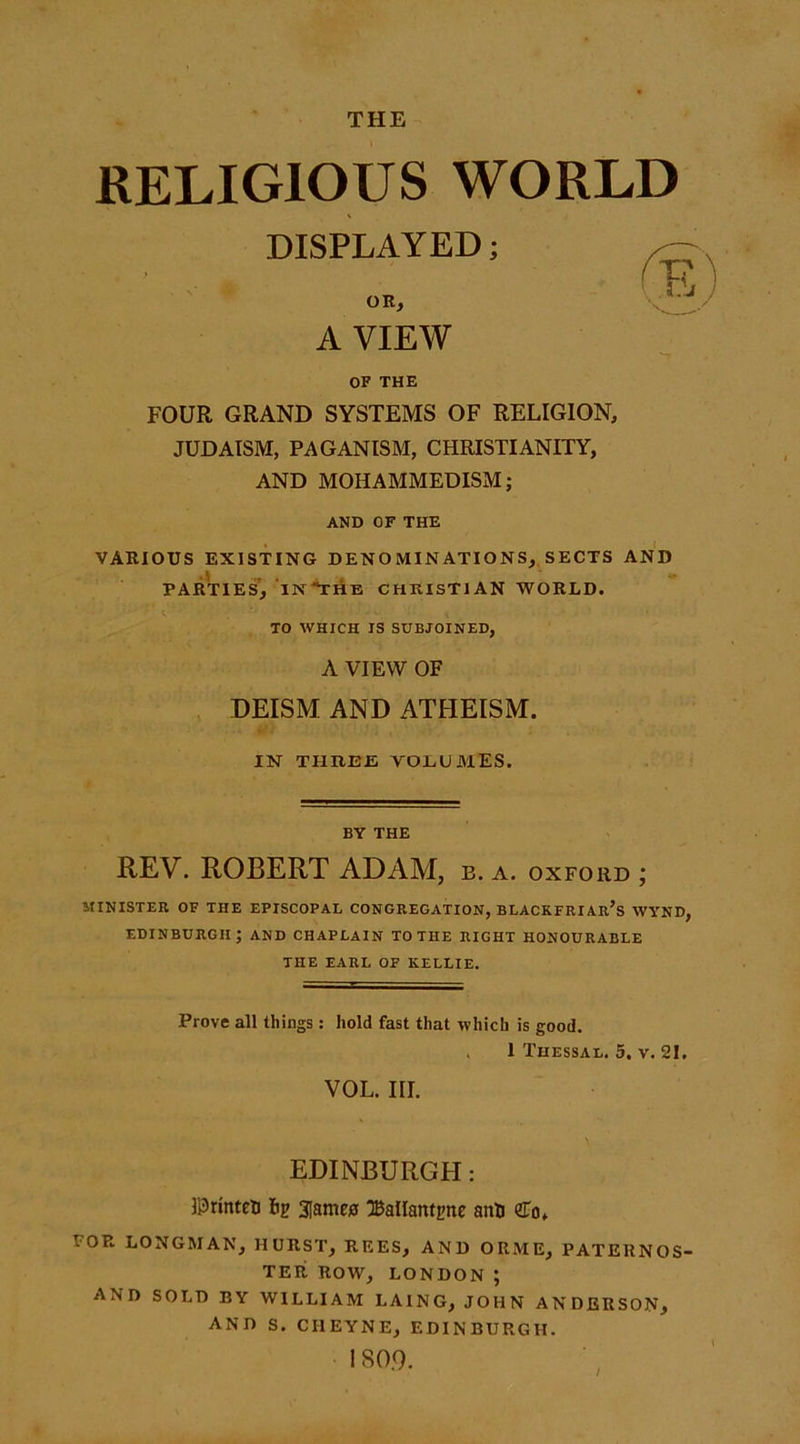 THE RELIGIOUS WORLD DISPLAYED; OR, A VIEW OF THE FOUR GRAND SYSTEMS OF RELIGION, JUDAISM, PAGANISM, CHRISTIANITY, AND MOHAMMEDISM; AND OF THE VARIOUS EXISTING DENOMINATIONS, SECTS AND PARTIES, INTHE CHRISTIAN WORLD. TO WHICH IS SUBJOINED, A VIEW OF DEISM AND ATHEISM. IN THREE VOLUMES. BY THE REV. ROBERT ADAM, b. a. oxford ; MINISTER OF THE EPISCOPAL CONGREGATION, BLACKFRIAR’s WYND, EDINBURGH; AND CHAPLAIN TO THE RIGHT HONOURABLE THE EARL OF KELLIE. Prove all things: hold fast that which is good. . 1 Thessal. 5. v. 21. VOL. III. EDINBURGH: llDrinteti lip 3[ame£ 3BalIanti&gt;ne anti &lt;£of POR LONGMAN, HURST, REES, AND ORME, PATERNOS- TER ROW, LONDON; AND SOLD BY WILLIAM I.AING, JOHN ANDERSON, AND S. CI1EYNE, EDINBURGH. 180.9.